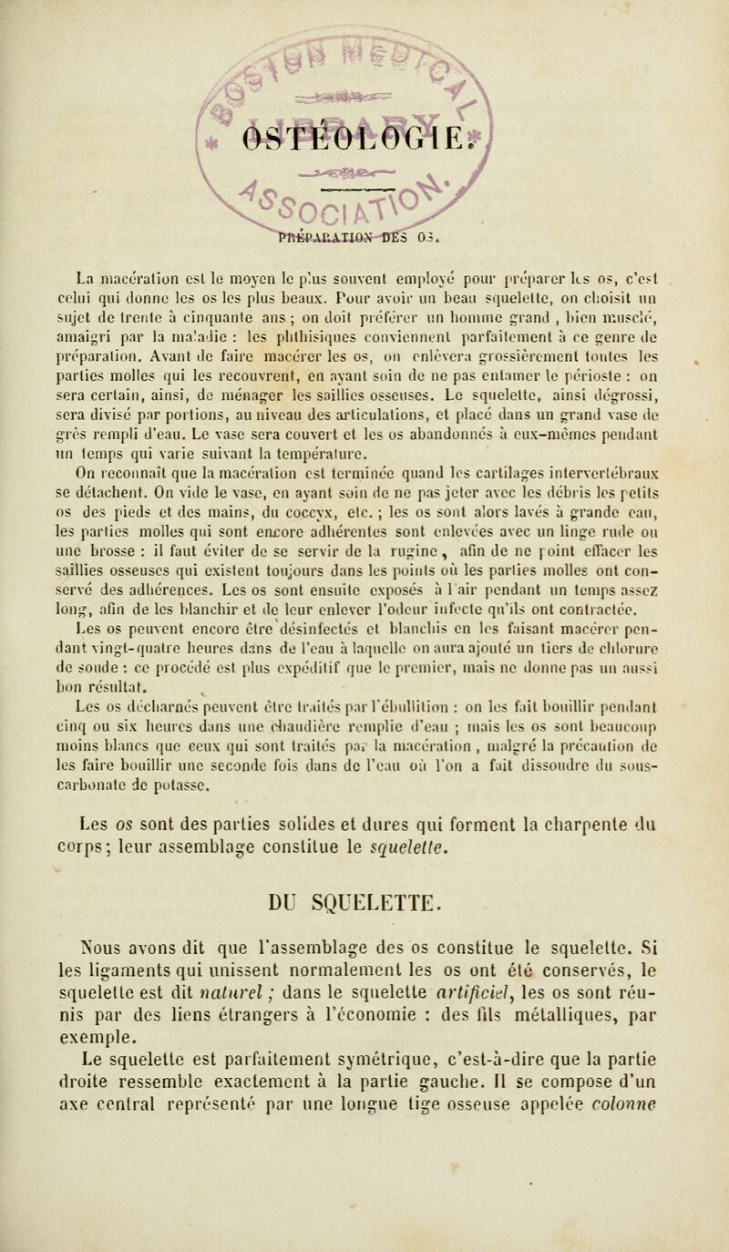 La macc'ralion csl lo moyen le plus souvent employé pour préparer ks os, c'est celui qui donne les os les plus beaux. Pour avoir un beau squelelle, on choisit un sujet de Ircnlo à cinquante ans ; on doit préférer un houuiie grand , bien musclé, amaigri par la maladie : les plithisiquos conviennent parfaitement à ce genre de préparation. Avant de faire macérer les os, on enlèvera grossièrement tontes les parties molles qui les recouvrent, en ayant soin de ne pas entamer le périoste : on sera certain, ainsi, do ménager les saillies osseuses. Le squelette, ainsi dégrossi, sera divisé par portions, au niveau des articulations, et placé dans un grand vase do grès rempli d'eau. Le vase sera couvert et les os abandonnés à eux-mêmes pendant un temps qui varie suivant la température. On reconnaît que la macération est terminée quand les cartilages intervertébraux se détachent. On vide le vase, en ayant soin de ne pas jeter avec les débris les petits os des pieds et des mains, du coccyx, etc. ; les os sont alors lavés à grande eau, les parties molles qui sont encore adhérentes sont enlevées avec un linge rude ou une brosse : il faut éviter de se servir de la rugine, afin de ne point effacer les saillies osseuses qui existent toujours dans les points où les parties molles ont con- servé des adhérences. Les os sont ensuite exposés à lair pendant un temps assez long, afin de les blanchir et de leur enlever l'odeur infecte qu'ils ont contractée. Les os peuvent encore être désinfectés et blanchis en les faisant macérer pen- dant vingt-quatre heures dans de l'eau à laquelle on aura ajoute un tiers de chlorure de soude : ce procédé est plus expéditif que le premier, mais ne donne pas un aussi bon résultat. Les os décharnés peuvent être traités parTébullition : on les fait bouillir pendant cinq ou six heures dans une diaudière remplie d'eau ; mais les os sont beaucoup moins blancs que ceux qui sont traités par la macération , malgré la précaution de les faire bouillir une seconde fois dans de l'eau où l'on a fait dissoudre du sous- carbonalc de potasse. Les os sont des parties solides et dures qui forment la charpente du corps; leur assemblage constitue le squelelle. DU SQITLETTE. iSous avons dit que l'assemblage des os constitue le squelelle. Si les ligaments qui unissent normalement les os ont été conservés, le squelette est dit nalarel ; dans le squelette arlifîcie}, les os sont réu- nis par des liens étrangers à l'économie : des fils métalliques, par exemple. Le squelette est parfaitement symétrique, c'est-à-dire que la partie droite ressemble exactement à la partie gauche. Il se compose d'un axe central représenté par une longue tige osseuse appelée colonne