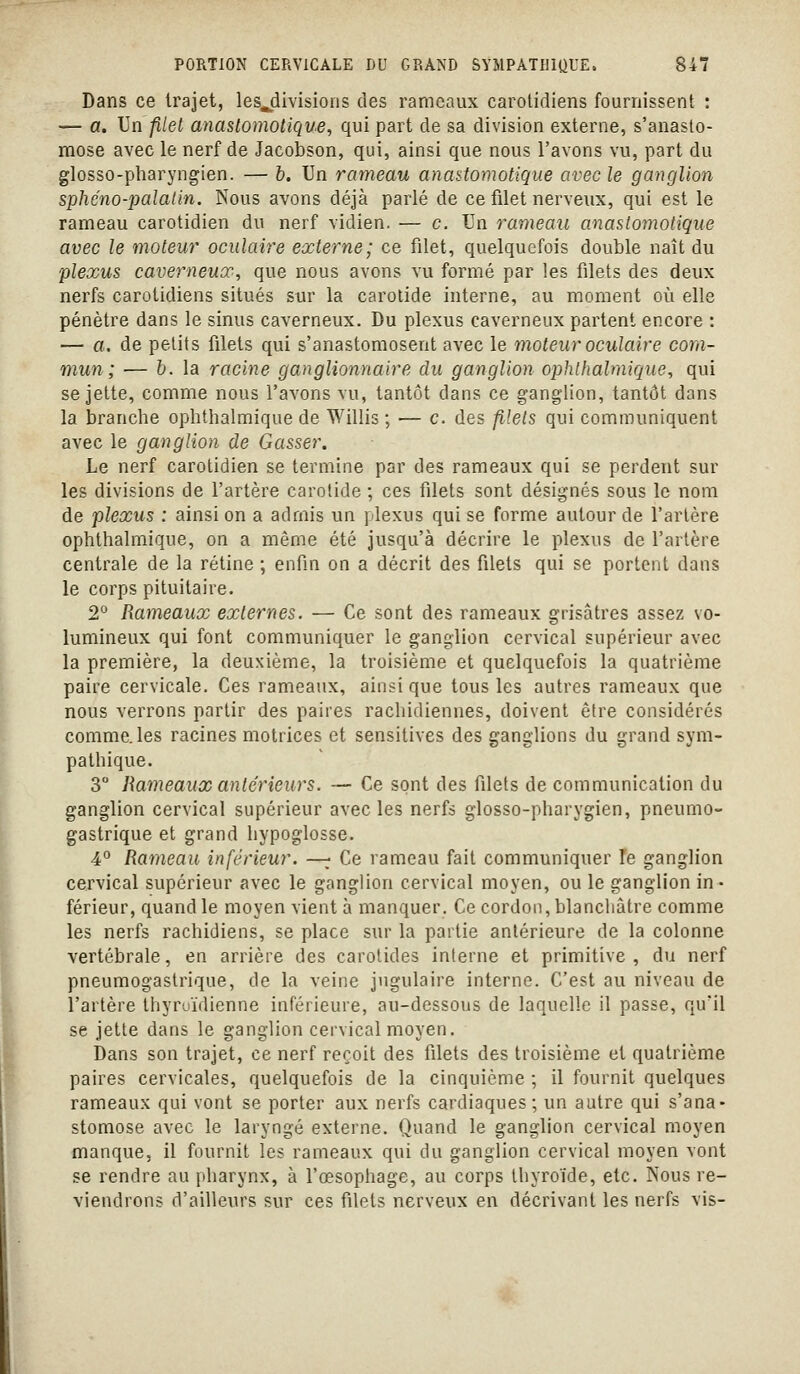 Dans ce trajet, les^divisions des rameaux carolidiens fournissent : — a. Un filel anastomotique, qui part de sa division externe, s'anasto- mose avec le nerf de Jacobson, qui, ainsi que nous l'avons vu, part du glosso-pharyngien. — b. Un rameau anastomotique avec le ganglion sphéno-palalin. Nous avons déjà parlé de ce filet nerveux, qui est le rameau carotidien du nerf vidien. — c. Un rameau anastomotique avec le moteur oculaire externe; ce filet, quelquefois double naît du plexus caverneux., que nous avons vu formé par les filets des deux nerfs carotidiens situés sur la carotide interne, au moment où elle pénètre dans le sinus caverneux. Du plexus caverneux partent encore : — a. de petits filets qui s'anastomosent avec le moteur oculaire com- mun; — h. la racine ganglionnaire du ganglion ophlhalmique, qui se jette, comme nous l'avons vu, tantôt dans ce g-anglion, tantôt dans la branche ophthalmique de Willis ; — c. des filets qui communiquent avec le ganglion de Gasser. Le nerf carotidien se termine par des rameaux qui se perdent sur les divisions de l'artère carotide ; ces filets sont désignés sous le nom de plexus : ainsi on a admis un plexus qui se forme autour de l'artère ophthalmique, on a même été jusqu'à décrire le plexus de l'artère centrale de la rétine ; enfin on a décrit des filets qui se portent dans le corps pituitaire. 2° Rameaux externes. — Ce sont des rameaux grisâtres assez vo- lumineux qui font communiquer le ganglion cervical supérieur avec la première, la deuxième, la troisième et quelquefois la quatrième paire cervicale. Ces rameaux, ainsi que tous les autres rameaux que nous verrons partir des paires rachidiennes, doivent être considérés comme, les racines motrices et sensitives des ganglions du grand sym- pathique. 3 Rameaux antérieurs. — Ce sont des filets de communication du ganglion cervical supérieur avec les nerfs glosso-pharygien, pneumo- gastrique et grand hypoglosse. 4° Rameau inférieur. —;; Ce rameau fait communiquer le ganglion cervical supérieur avec le ganglion cervical moyen, ou le ganglion in- férieur, quand le moyen vient à manquer. Ce cordon, blanchâtre comme les nerfs rachidiens, se place sur la partie antérieure de la colonne vertébrale, en arrière des carotides interne et primitive, du nerf pneumogastrique, de la veine jugulaire interne. C'est au niveau de l'artère thyroïdienne inférieure, au-dessous de laquelle il passe, qu'il se jette dans le ganglion cervical moyen. Dans son trajet, ce nerf reçoit des filets des troisième et quatrième paires cervicales, quelquefois de la cinquième ; il fournit quelques rameaux qui vont se porter aux nerfs cardiaques; un autre qui s'ana- stomose avec le laryngé externe. Quand le ganglion cervical moyen manque, il fournit les rameaux qui du ganglion cervical moyen vont se rendre au pharynx, à l'œsophage, au corps thyroïde, etc. Nous re- viendrons d'ailleurs sur ces filets nerveux en décrivant les nerfs vis-