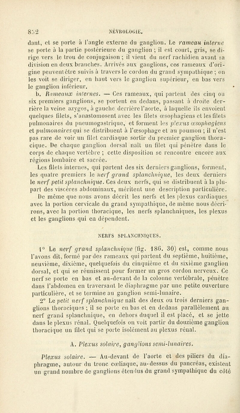 dant, et se porte à l'angle externe du ganglion. Le rameau interne se porte à la partie postérieure du ganglion ; il est court, gris, se di- rige vers le trou de conjugaison ; il vient du nerf rachidien avant sa division en deux branches. Arrivés aux ganglions, ces rameaux d'ori- gine peuvenlêtre suivis à travers le cordon du grand sympathique ; on les voit se diriger, en haut vers le ganglion supérieur, en bas vers le ganglion inférieur. b. Raineaux internes. — Ces rameaux, qui partent des cinq ou six premiers ganglions, se portent en dedans, passant à droite der- rière la veine azygos, à gauche derrière l'aorte, à laquelle ils envoient quelques filets, s'anastomosent avec les filets œsophagiens et les filets pulmonaires du pneumogastrique, et forment les plexus œsophagiens et pulmonaires qui se distribuent à l'œsophage et au poumon ; il n'est pas rare de voir un filet cardiaque sortir du premier ganglion thora- cique. De chaque ganglion dorsal naît un filet qui pénètre dans le corps de chaque vertèbre ; cette disposition se rencontre encore aux régions lombaire et sacrée. Les filets internes, qui partent des six derniers ganglions, forment, les quatre premiers le îierf grand splanchnique., les deux derniers le nerf petit splanchnique. Ces deux nerfs, qui se distribuent à la plu- part des viscères abdominaux, méritent une description particulière. De même que nous avons décrit les nerfs et les [^lexus cardiaques avec la portion cervicale du grand sympathique, de même nous décri- rons, avec la portion thoracique, les nerfs splanchniques, les plexus et les ganglions qui en dépendent. NERFS SPLANCHNIQUES. l'' Le nerf grand splanchnique (fig. 186. 30) est, comme nous l'avons dit, formé par des rameaux qui partent du septième, huitième, neuvième, dixième, quelquefois du cinquième et du sixième ganglion dorsal, et qui se réunissent pour former un gros cordon nerveux. Ce nerf se porte en bas et au-devant de la colonne vertébrale, pénètre dans l'abdomen en traversant le diaphragme par une petite ouverture particulière, et se termine au ganglion semi-lunaire. 2° he petit nerf splanchnique naît des deux ou trois derniers gan- glions thoraciques ; il se porte en bas et en dedans parallèlement au nerf grand splanchnique, en dehors duquel il est placé, et se jette dans le plexus rénal. Quelquefois on voit partir du douzième ganglion thoracique un filet qui se porte isolément au plexus rénal. A. Plexus solaire, ganglions semi-lunaires. Plexus solaire. — Au-devant de l'aorte et des piliers du dia- phragme, autour du tronc cœliaque, au-dessus du pancréas, existent un grand nombre de ganglions étendus du grand sympathique du côté