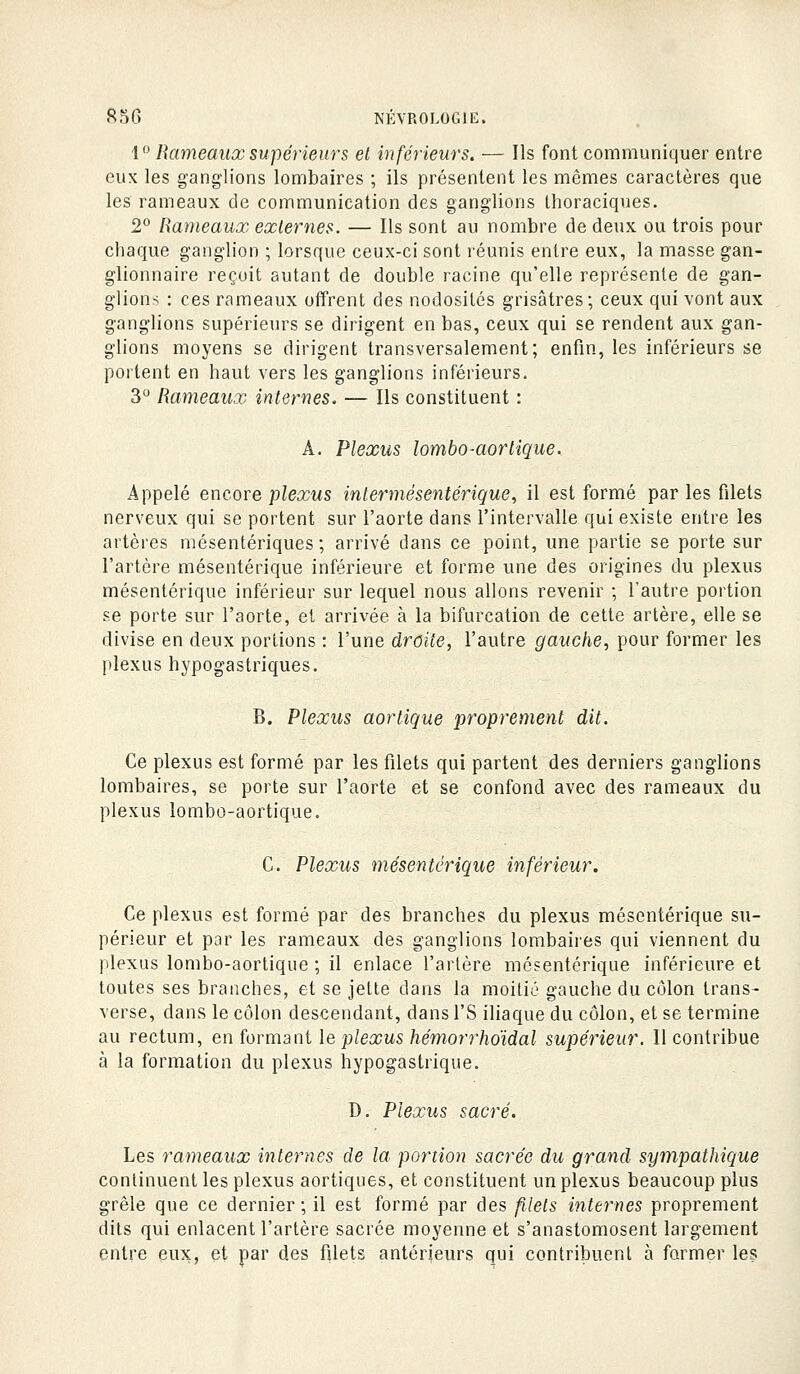 1 Rameaux supérieurs et inférieurs. — Ils font communiquer entre eux les ganglions lombaires ; ils présentent les mêmes caractères que les rameaux de communication des ganglions llioraciques. 2° Rameaux externes. — Ils sont au nombre de deux ou trois pour chaque ganglion ; lorsque ceux-ci sont léunis entre eux, la masse gan- glionnaire reçoit autant de double racine qu'elle représente de gan- glions : ces rameaux oiïrent des nodosités grisâtres; ceux qui vont aux ganglions supérieurs se dirigent en bas, ceux qui se rendent aux gan- glions moyens se dirigent transversalement; enfm, les inférieurs se portent en haut vers les ganglions inférieurs. 3 Rameaux internes. — Ils constituent : A. Plexus lombo-aortique. Appelé encore plexus intermésentérique, il est formé par les filets nerveux qui se portent sur l'aorte dans l'intervalle qui existe entre les artères mésentériques ; arrivé dans ce point, une partie se porte sur l'artère mésentérique inférieure et forme une des origines du plexus mésentérique inférieur sur lequel nous allons revenir ; l'autre portion se porte sur l'aorte, et arrivée à la bifurcation de cette artère, elle se divise en deux portions : l'une droite, l'autre gauche, pour former les plexus hypogastriques. B. Plexus aortique proprement dit. Ce plexus est formé par les filets qui partent des derniers ganglions lombaires, se porte sur l'aorte et se confond avec des rameaux du plexus lombo-aortique. C. Plexus mésentérique inférieur. Ce plexus est formé par des branches du plexus mésentérique su- périeur et par les rameaux des ganglions lombaires qui viennent du plexus lombo-aortique ; il enlace l'artère mésentérique inférieure et toutes ses branches, et se jette dans la moitié gauche du côlon trans- verse, dans le côlon descendant, dans l'S iliaque du côlon, et se termine au rectum, en foravani le plexus hémorrhoïdal supérieur. Il contribue à la formation du plexus hypogastrique. D. Plexus sacré. Les rameaux internes de la portion sacrée du grand sympathique continuent les plexus aortiques, et constituent un plexus beaucoup plus grêle que ce dernier ; il est formé par des filets internes proprement dits qui enlacent l'artère sacrée moyenne et s'anastomosent largement entre eux, et par des filets antérieurs qui contribuent à former les