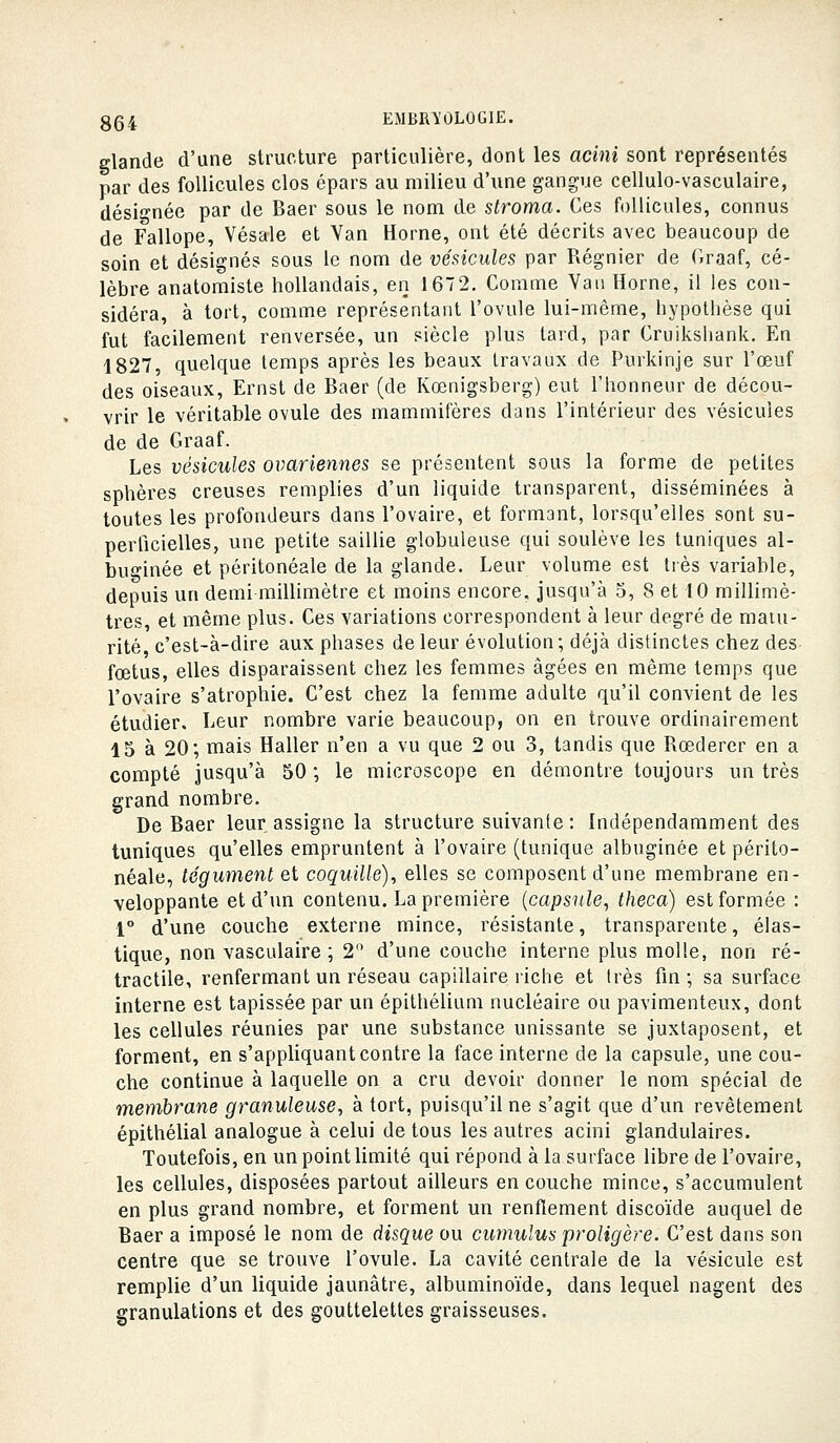 glande d'une structure particulière, dont les acini sont représentés par des follicules clos épars au milieu d'une gangue cellulo-vasculaire, désignée par de Baer sous le nom de stroma. Ces follicules, connus de Fallope, Vésale et Van Horne, ont été décrits avec beaucoup de soin et désignés sous le nom de vésicules par Régnier de Oraaf, cé- lèbre anatomisle hollandais, en 167 2. Comme Van Horne, il les con- sidéra, à tort, comme représentant l'ovule lui-même, hypotiièse qui fut facilement renversée, un siècle plus lard, par Cruikshank. En 1827, quelque temps après les beaux travaux de Purkinje sur l'œuf des oiseaux, Ernst de Baer (de Kœnigsberg) eut l'honneur de décou- vrir le véritable ovule des mammifères dans l'intérieur des vésicules de de Graaf. Les vésicules ovariennes se présentent sous la forme de petites sphères creuses remplies d'un liquide transparent, disséminées à toutes les profondeurs dans l'ovaire, et formant, lorsqu'elles sont su- perficielles, une petite saillie globuleuse qui soulève les tuniques al- buginée et péritonéale de la glande. Leur volume est très variable, depuis un demi millimètre et moins encore, jusqu'à 5, 8 et 10 millimè- tres, et même plus. Ces variations correspondent à leur degré de matu- rité, c'est-à-dire aux phases de leur évolution; déjà distinctes chez des fœtus, elles disparaissent chez les femmes âgées en même temps que l'ovaire s'atrophie. C'est chez la femme adulte qu'il convient de les étudier. Leur nombre varie beaucoup, on en trouve ordinairement 15 à 20; mais Haller n'en a vu que 2 ou 3, tandis que Rœdercr en a compté jusqu'à 50 ; le microscope en démontre toujours un très grand nombre. De Baer leur assigne la structure suivante: Indépendamment des tuniques qu'elles empruntent à l'ovaire (tunique albuginée et périto- néale, tégument et coquille), elles se composent d'une membrane en- veloppante et d'un contenu. La première {capsule, theca) est formée : 1 d'une couche externe mince, résistante, transparente, élas- tique, non vasculaire ; 2 d'une couche interne plus molle, non ré- tractile, renfermant un réseau capillaire riche et très fin; sa surface interne est tapissée par un épilhélium nucléaire ou pavimenteux, dont les cellules réunies par une substance unissante se juxtaposent, et forment, en s'appliquant contre la face interne de la capsule, une cou- che continue à laquelle on a cru devoir donner le nom spécial de membrane granuleuse, à tort, puisqu'il ne s'agit que d'un revêtement épithélial analogue à celui de tous les autres acini glandulaires. Toutefois, en un point limité qui répond à la surface libre de l'ovaire, les cellules, disposées partout ailleurs en couche mince, s'accumulent en plus grand nombre, et forment un renflement discoïde auquel de Baer a imposé le nom de disque ou cumulus proligère. C'est dans son centre que se trouve l'ovule. La cavité centrale de la vésicule est remplie d'un liquide jaunâtre, albuminoïde, dans lequel nagent des granulations et des gouttelettes graisseuses.