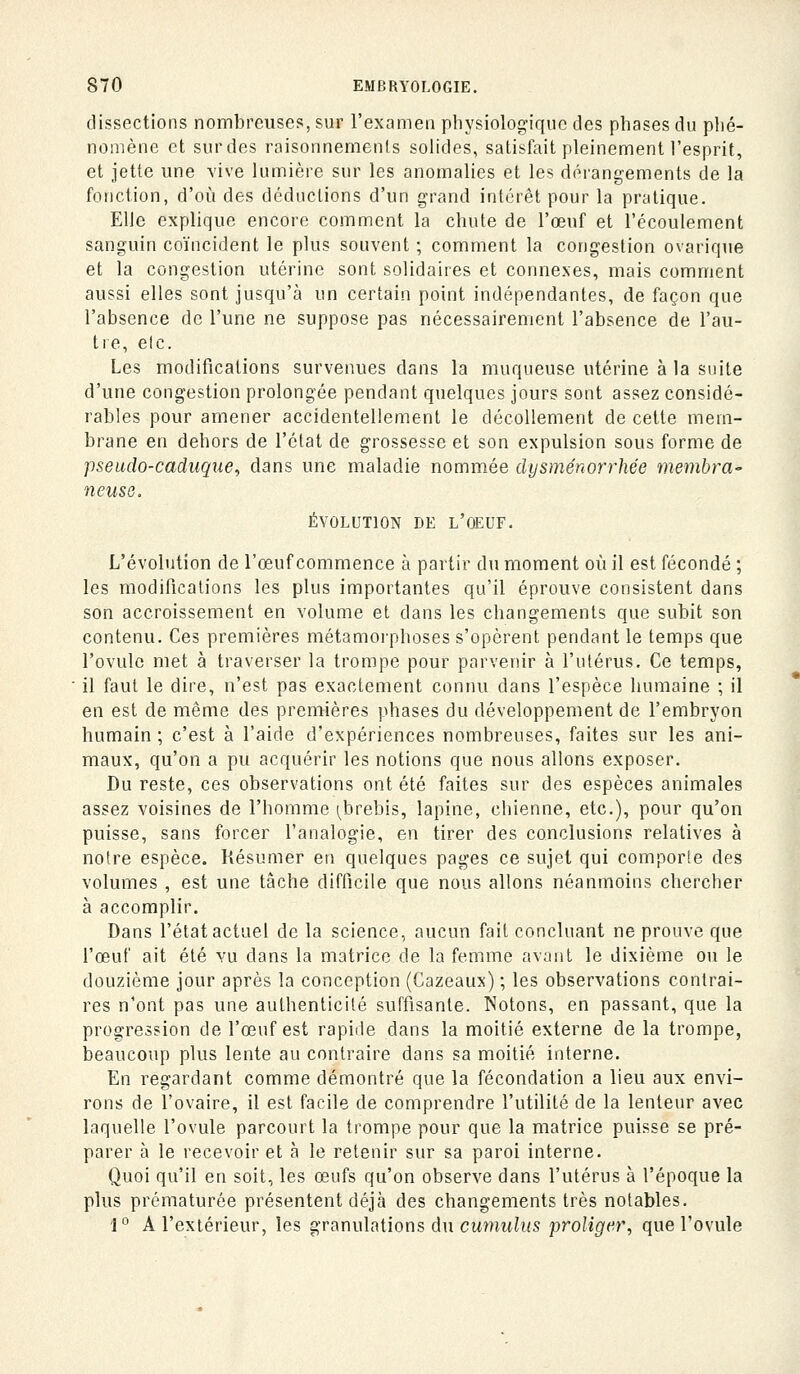 dissections nombreuses, sur l'exameii physiologique des phases du phé- nomène et sur des raisonnements solides, satisfait pleinement l'esprit, et jette une vive lumière sur les anomalies et les dérangements de la fonction, d'où des déductions d'un grand intérêt pour la pratique. Elle explique encore comment la chute de l'œuf et l'écoulement sanguin coïncident le plus souvent ; comment la congestion ovarique et la congestion utérine sont solidaires et connexes, mais comment aussi elles sont jusqu'à un certain point indépendantes, de façon que l'absence de l'une ne suppose pas nécessairement l'absence de l'au- tre, etc. Les modifications survenues dans la muqueuse utérine à la suite d'une congestion prolongée pendant quelques jours sont assez considé- rables pour amener accidentellement le décollement de cette mem- brane en dehors de l'état de grossesse et son expulsion sous forme de pseudo-caduque, dans une maladie nommée dysménorrhée memhra^ neuse. ÉVOLUTION DE l'OEUF. L'évolution de l'œuf commence à partir du moment où il est fécondé ; les modifications les plus importantes qu'il éprouve consistent dans son accroissement en volume et dans les changements que subit son contenu. Ces premières métamorphoses s'opèrent pendant le temps que l'ovule met à traverser la trompe pour parvenir à l'utérus. Ce temps, il faut le dire, n'est pas exactement connu dans l'espèce humaine ; il en est de même des premières phases du développement de l'embryon humain ; c'est à l'aide d'expériences nombreuses, faites sur les ani- maux, qu'on a pu acquérir les notions que nous allons exposer. Du reste, ces observations ont été faites sur des espèces animales assez voisines de l'homme (^brebis, lapine, chienne, etc.), pour qu'on puisse, sans forcer l'analogie, en tirer des conclusions relatives à notre espèce. Résumer en quelques pages ce sujet qui comporle des volumes , est une tâche difficile que nous allons néanmoins chercher à accomplir. Dans l'état actuel de la science, aucun fait concluant ne prouve que l'œuf ait été vu dans la matrice de la femme avant le dixième ou le douzième jour après la conception (Cazeaux) ; les observations contrai- res n'ont pas une authenticité suffisante. Notons, en passant, que la progression de l'œuf est rapide dans la moitié externe de la trompe, beaucoup plus lente au contraire dans sa moitié interne. En regardant comme démontré que la fécondation a lieu aux envi- rons de l'ovaire, il est facile de comprendre l'utilité de la lenteur avec laquelle l'ovule parcourt la trompe pour que la matrice puisse se pré- parer à le recevoir et à le retenir sur sa paroi interne. Quoi qu'il en soit, les œufs qu'on observe dans l'utérus à l'époque la plus prématurée présentent déjà des changements très notables. 1° A l'extérieur, les granulations du cumwhïs proliger, que l'ovule