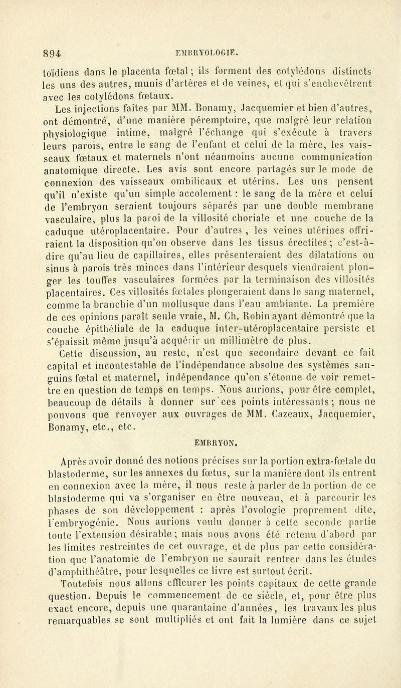 toïdiens dans le placenta fœtal; ils forment des cotylédons distincts les uns des autres, munis d'artères et de veines, et qui s'enclievôtrent avec les cotylédons fœtaux. Les injections faites par MM. Bonamy, Jacquemier et bien d'autres, ont démontré, d'une manière péremptdire, que mali^ré leur relation physiologique intime, malgré l'échange qui s'exécute à travers leurs parois, entre le sang de l'enfant et celui de la mère, les vais- seaux fœtaux et maternels n'ont néanmoins aucune communication anatomique directe. Les avis sont encore partagés sur le mode de connexion des vaisseaux ombilicaux et utérins. Les uns pensent qu'il n'existe qu'un simple accolcment : le sang de la mère et celui de l'embryon seraient toujours séparés par une double membrane vasculaire, plus la paroi de la villosité choriale et une couche de la caduque utéroplacentaire. Pour d'autres , les veines utérines otTri- raient la disposition qu'on observe dans les tissus érectiles ; c'est-à- dire qu'au lieu de capillaires, elles présenteraient des dilatations ou sinus à parois très minces dans l'intérieur desquels viendraient plon- ger les touffes vasculaires formées par la terminaison des villosilés placentaires. Ces villosités fœtales plongeraient dans le sang maternel, comme la branchie d'un mollusque dans l'eau ambiante. La première de ces opinions paraît seule vraie, M. Ch. Robin ayant démontré que la couche épithéliale de la caduque intcr-utéroplacentaire persiste et s'épaissit même jusqu'à acquéi ir un millimètre de plus. Cette discussion, au reste, n'est que secondaire devant ce fait capital et incontestable de l'indépendance absolue des systèmes san- guins fœtal et maternel, indépendance qu'on s'étonne de voir remet- tre en question de temps en temps. Nous aurions, pour être complet, beaucoup de détails à donner sur'ces points intéressants; nous ne pouvons que renvoyer aux ouvrages de MM. Cazeaux, Jacquemier, Bonamy, etc., etc. EMBRYON. Après avoir donné des notions précises sur la portion extra-fœtale du blastoderme, sur les annexes du fœtus, sur la manière dont ils entrent en connexion avec la mère, il nous reste à parler de la portion de ce blastoderme qui va s'organiser en être nouveau, et à parcourir les phases de son développement : après l'ovologie proprement dite, l'embryogénie. Nous aurions voulu donner à cette seconde partie toute l'extension désirable; mais nous avons été retenu d'abord par les limites restreintes de cet ouvrage, et de plus par cette considéra- tion que l'anatomie de l'embryon ne saurait rentrer dans les études d'amphithéâtre, pour lesquelles ce livre est surtout écrit. Toutefois nous allons effleurer les points capitaux de cette grande question. Depuis le commencement de ce siècle, et, pour être plus exact encore, depuis une quarantaine d'années, les travaux les plus remarquables se sont multipliés et ont fait la lumière dans ce sujet