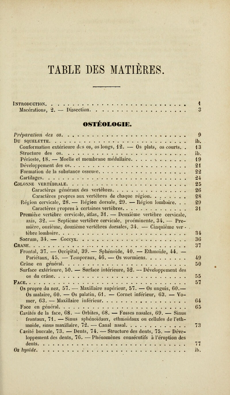 TABLE DES MATIERES fNTRODUCTION i Macérations, 2. — Dissection 3 OISTÉOLOGIE. Préparation des os 9 Du SQUELETTE Ib. Conformation extérieure des os, os longs, 12. — Os plats, os courts. . dS Structure des os ib. Périoste, 18. — Moelle et membrane médullaire -. 19 Développement des os 21 Formation de la substance osseuse 22 Cartilages 24 COLONiNE VERTÉBRALE 25 Caractères généraux des vertèbres 26 Caractères propres aux vertèbres de chaque région 28 Région cervicale, 28.— Région dorsale, 29. —Région lombaire. . . 29 Caractères [Topres à certaines vertèbres 31 Premièie vertèbre cervicale, atlas, 31. — Deuxième vertèbre cervicale, axis, 32. — Septième vertèbre cervicale, proéminente, 34. — Pre- mière, onzième, douzième vertèbres dorsales, 34. — Cinquième ver - tèbre lombaire 34 Sacrum, 34. — Coccyx 36 CRANE 37 Frontal, 37. — Occipital, 39. — Sphénoïde, 40. — Ethmoïde, 44. — Pariétaux, 45. —Temporaux, 46. — Os vvormiens 49 Crâne en général 50 Surface extérieure, 50. — Surface intérieure, 52. — Développement des os du crâne 55 Face 57 Os propre du nez, 57. — Maxillaire supérieur, 57. — Os unguis, 60.— Os malaire, 60. — Os palatin, 61. — Cornet inférieur, 63. — Vo- mer, 63. — Maxillaire inférieur 64 Face en général 65 Cavités de la face, 68. — Orbites, 68. — Fosses nasales, 69. — Sinus frontaux, 71.—Sinus sphénoïdaux, ethraoïdaux ou cellules de l'elh- moïde, sinus maxillaire, 72. — Canal nasal . 73 Cavité buccale, 73. — Dents, 74. — Structure des dents, 75. — Déve- loppement des dents, 76. —Phénomènes consécutifs à l'éruption des dents 77 Os hyoïde ib.