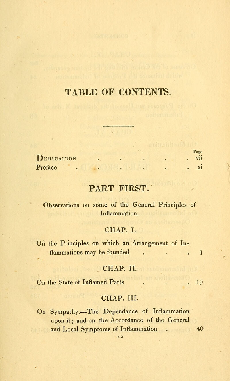 TABLE OF CONTENTS. Page Dedication . . . . . vii Preface . . . . . . . xi PART FIRST. Observations on some of the General Principles of Inflammation, CHAP. I. On the Principles on which an Arrangement of In- flammations may be founded . . .1 ^ CHAP. IT. On the State of Inflamed Parts . . .19 CHAP. III. On Sympathy.—^The Dependance of Inflammation upon it; and on the Accordance of the General and Local Symptoms of Inflammation . . 40