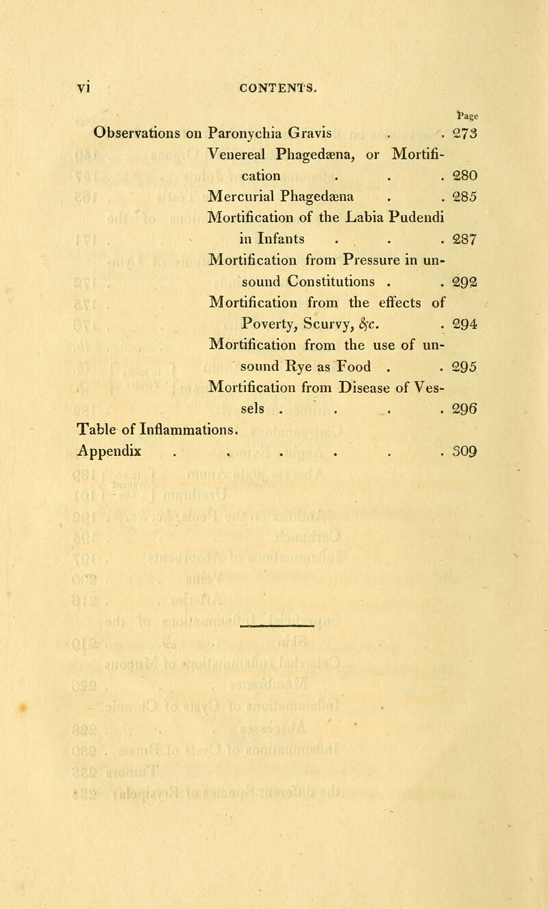 I'age Observations on Paronychia Gravis . . 273 Venereal Phagedaena, or Mortifi- cation . . . 280 Mercurial Phagedaena . . 285 Mortification of the Labia Pudendi in Infants . . . 287 Mortification from Pressure in un- sound Constitutions . . 292 Mortification from the effects of Poverty, Scurvy, ^c, . 294 Mortification from the use of un- sound Rye as Food . . 295 Mortification from Disease of Ves- sels . . ,. . 296 Table of Inflammations. Appendix . . . . . . 309