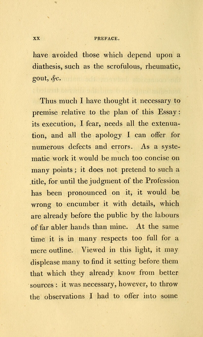 have avoided those which depend upon a diathesis, such as the scrofulous, rheumatic, gout, ^c. Thus much I have thought it necessary to premise relative to the plan of this Essay: its execution, I fear, needs all the extenua- tion, and all the apology I can offer for numerous defects and errors. As a syste- matic work it would be much too concise on many points; it does not pretend to such a .title, for until the judgment of the Profession has been pronounced on it, it would be wrong to encumber it with details, which are already before the public by the labours of far abler hands than mine. At the same time it is in many respects too full for a mere outline. Viewed in this hght, it may displease many to find it setting before them that which they already know from better sources : it was necessary, however, to throw the observations I had to offer into some