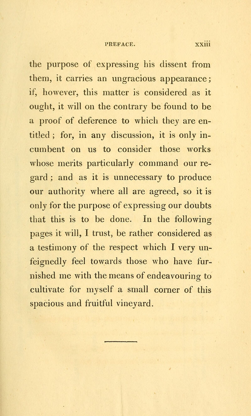 the purpose of expressing his dissent from them, it carries an ungracious appearance; if, however, this matter is considered as it ought, it will on the contrary be found to be a proof of deference to which they are en- titled ; for, in any discussion, it is only in- cumbent on us to consider those works whose merits particularly command our re- gard ; and as it is unnecessary to produce our authority where all are agreed, so it is only for the purpose of expressing our doubts that this is to be done. In the followino; pages it will, I trust, be rather considered as a testimony of the respect which I very un- feignedly feel towards those who have fur- nished me with the means of endeavouring to cultivate for myself a small corner of this spacious and fruitful vineyard.