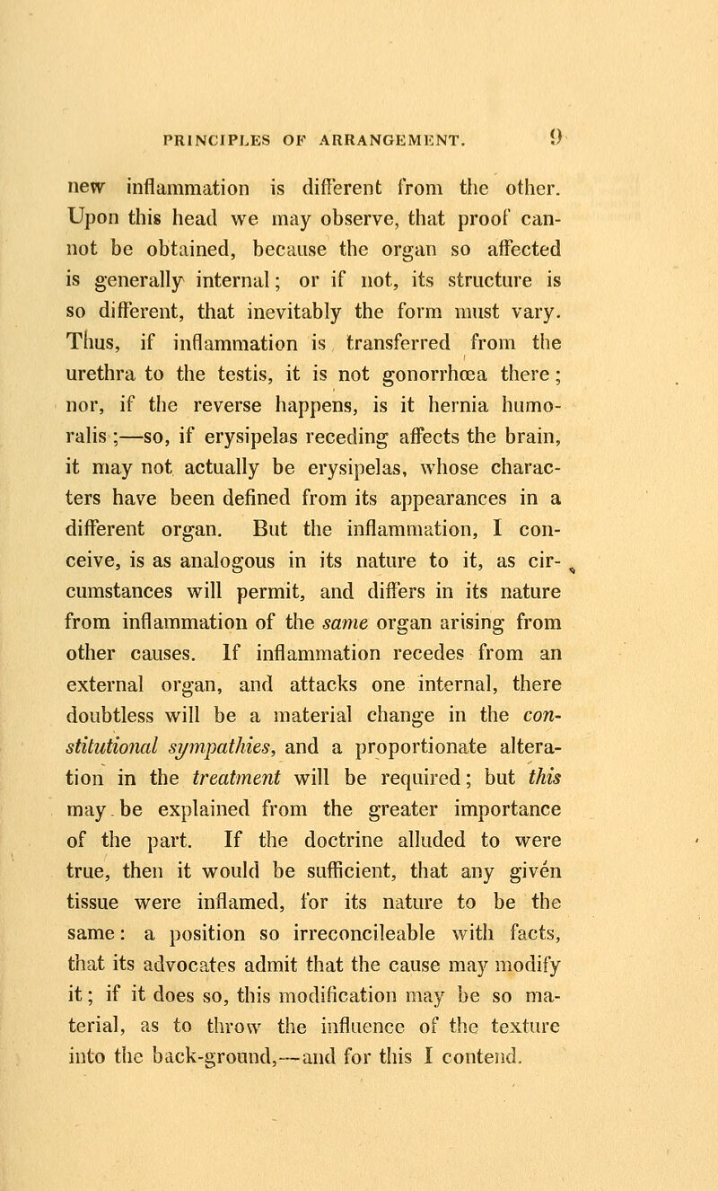 new inflammation is different from the other. Upon this head we may observe, that proof can- not be obtained, because the organ so affected is generally internal; or if not, its structure is so different, that inevitably the form must vary. Thus, if inflammation is transferred from the urethra to the testis, it is not gonorrhoea there; nor, if the reverse happens, is it hernia humo- ralis ;—so, if erysipelas receding affects the brain, it may not actually be erysipelas, whose charac- ters have been defined from its appearances in a different organ. But the inflammation, I con- ceive, is as analogous in its nature to it, as cir- cumstances will permit, and differs in its nature from inflammation of the same organ arising from other causes. If inflammation recedes from an external organ, and attacks one internal, there doubtless will be a material change in the con- stitutional sympathies, and a proportionate altera- tion in the treatment will be required; but this may be explained from the greater importance of the part. If the doctrine alluded to were true, then it would be sufficient, that any given tissue were inflamed, for its nature to be the same: a position so irreconcileable with facts, that its advocates admit that the cause may modify it; if it does so, this modification may be so ma- terial, as to throw the influence of the texture into the back-ground,-—and for this I contend.