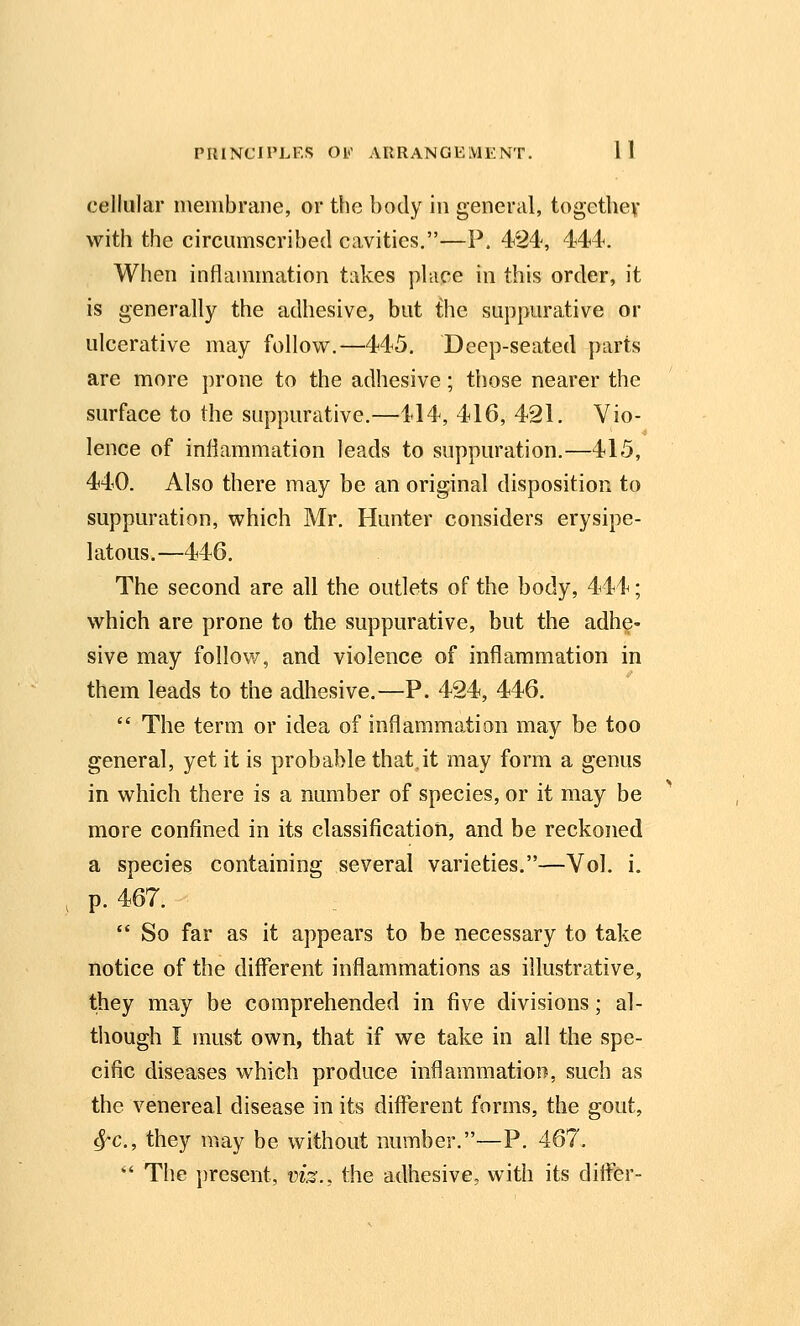 cellular membrane, or the body in general, togcthev with the circmiiscribed cavities.—P. 424, 444. When inflammation takes place in this order, it is generally the adhesive, but the suppurative or ulcerative may follow,—445. Deep-seated parts are more prone to the adhesive; those nearer the surface to the suppurative.—414, 416, 421. Vio- lence of inflammation leads to suppuration.—415, 440. Also there may be an original disposition to suppuration, which Mr. Hunter considers erysipe- latous.—446. The second are all the outlets of the body, 444; which are prone to the suppurative, but the adhe- sive may follow, and violence of inflammation in them leads to the adhesive.—P. 424, 446.  The term or idea of inflammation may be too general, yet it is probable that.it may form a genus in which there is a number of species, or it may be more confined in its classificatioii, and be reckoned a species containing several varieties.—Vol. i. p. 467. :  So far as it appears to be necessary to take notice of the different inflammations as illustrative, they may be comprehended in five divisions; al- though I must own, that if we take in all the spe- cific diseases which produce inflammation, such as the venereal disease in its diflerent forms, the gout, ^c, they may be without number.—P. 467. '' The present, viz., the adhesive, with its differ-