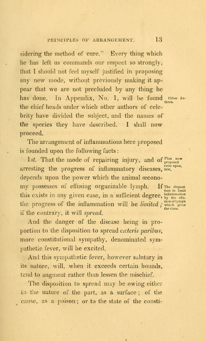 sidering the method of cure. Every thing which he has left us commands our respect so strongly, that I should not feel myself justified in proposing any new mode, without previously making it ap- pear that we are not precluded by any thing he has done. In Appendix, No. 1, will be found oth*r au- the chief heads under which other authors of cele- brity have divided the subject, and the names of the species they have described. I shall now proceed. The arrangement of inflammations here proposed is founded upon the following facts: 1st. That the mode of repairing injury, and of proposed'' arresting the progress of inflammatory diseases, first!''' depends upon the power which the animal oecono- my possesses of effusing organizable lymph. If The disposi- this exists in any given case, in a sufficient degree, b°y''\'h^''eff the progress of the inflammation will be limited ; wMc'h'^ghL the class. if the contrary, it will spread. And the danger of the disease being in pro- portion to the disposition to spread cceteris paribus, more constitutional sympathy, denominated sym- pathetic fever, will be excited. And this sympathetic fever^ however salutary in its nature, will, when it exceeds certain bounds, tend to augment rather than lessen the mischief. The disposition to spread may be owing either to the nature of the part, as a surface ; of the cause, as a poison; or to the state of the consti-
