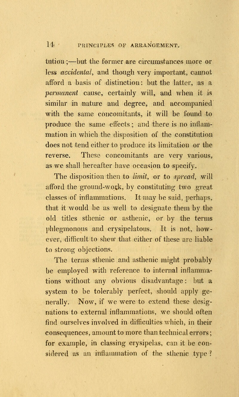 tution ;—but the former are circumstances more or less accidental, and though very important, cannot afford a basis of distinction: but the latter, as a permanent cause, certainly will, and when it is similar in nature and degree, and accompanied with the same concomitants, it will be found to produce the same effects; and there is no inflam- mation in which the disposition of the constitution does not tend either to produce its limitation or the reverse. These concomitants are very various, as we shall hereafter have occasion to specify. The disposition then to limit, or to spread, will afford the ground-wo^k, by constituting two great classes of inflammations. It may be said, perhaps, that it would be as well to designate them by the old titles sthenic or asthenic, or by the terms phlegmonous and erysipelatous. It is not, how- ever, difficult to shew that either of these are liable to strong objections. The terms sthenic and asthenic might probably be employed with reference to internal inflamma- tions without any obvious disadvantage: but a system to be tolerably perfect, should apply ge- nerally. Now, if we were to extend these desig- nations to external inflammations, we should often find ourselves involved in difficulties which, in their consequences, amount to more than technical errors; for example, in classing erysipelas, can it be con- sidered as an inflammation of the sthenic type ?