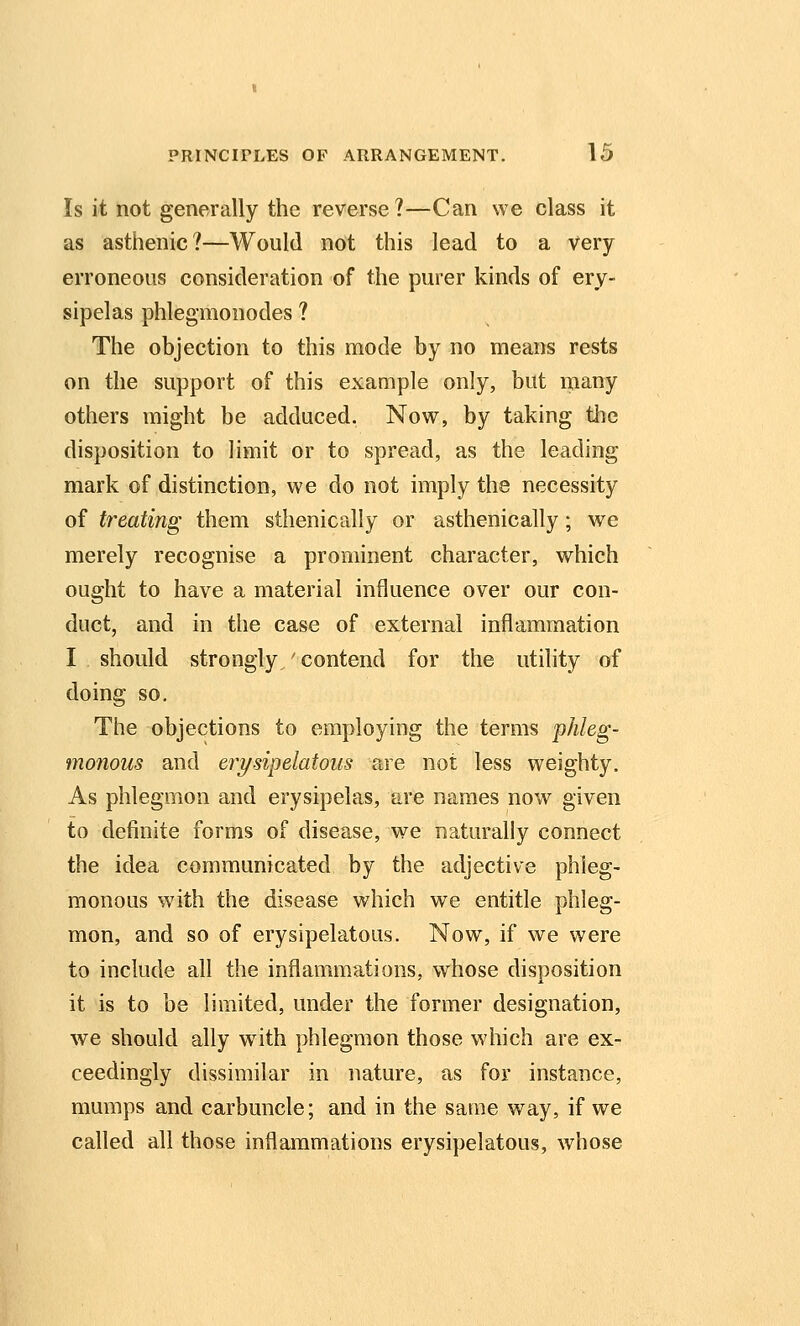 Is it not generally the reverse?—Can we class it as asthenic?—Would not this lead to a very erroneous consideration of the purer kinds of ery- sipelas phlegmonodes ? The objection to this mode by no means rests on the support of this example only, but many others might be adduced. Now, by taking the disposition to limit or to spread, as the leading mark of distinction, we do not imply the necessity of treating them sthenically or asthenically; we merely recognise a prominent character, which ought to have a material influence over our con- duct, and in the case of external inflammation I should strongly,' contend for the utility of doing so. The objections to employing the terms phleg- monous and erysipelatous are not less weighty. As phlegmon and erysipelas, are names now given to definite forms of disease, we naturally connect the idea communicated by the adjective phleg- monous with the disease which we entitle phleg- mon, and so of erysipelatous. Now, if we were to include all the inflammations, whose disposition it is to be limited, under the former designation, we should ally with phlegmon those which are ex- ceedingly dissimilar in nature, as for instance, mumps and carbuncle; and in the same way, if we called all those inflammations erysipelatous, whose