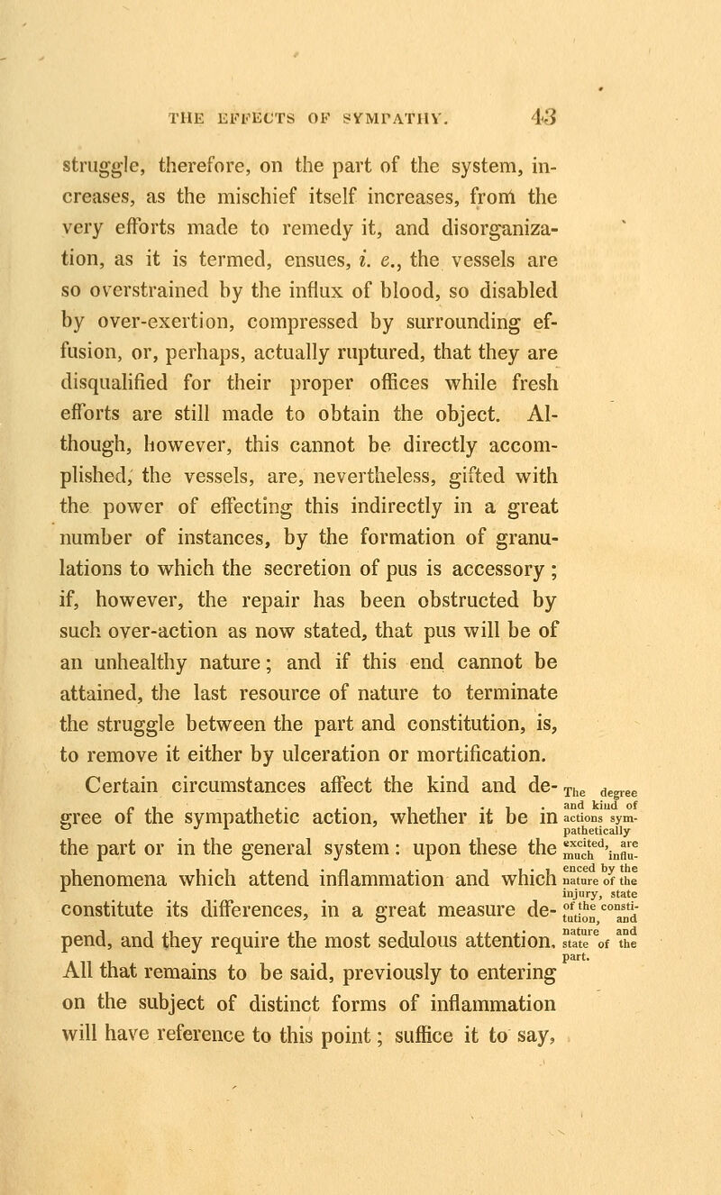 struggle, therefore, on the part of the system, in- creases, as the mischief itself increases, from the very efforts made to remedy it, and disorganiza- tion, as it is termed, ensues, i. e., the vessels are so overstrained by the influx of blood, so disabled by over-exertion, compressed by surrounding ef- fusion, or, perhaps, actually ruptured, that they are disquahfied for their proper offices while fresh efforts are still made to obtain the object. Al- though, however, this cannot be directly accom- plished, the vessels, are, nevertheless, gifted with the power of effecting this indirectly in a great number of instances, by the formation of granu- lations to which the secretion of pus is accessory ; if, however, the repair has been obstructed by- such over-action as now stated, that pus will be of an unhealthy nature; and if this end cannot be attained, the last resource of nature to terminate the struggle between the part and constitution, is, to remove it either by ulceration or mortification. Certain circumstances affect the kind and de- The degiee s;ree of the sympathetic action, whether it be in actions'Vm-  ^ i pathetically the part or in the general system : upon these the much^^'inAu- phenomena which attend inflammation and which nature of the injury, state constitute its differences, in a great measure de- j^^d^^ ^^^ pend, and they require the most sedulous attention, ftate'^of The part. All that remains to be said, previously to entering on the subject of distinct forms of inflammation will have reference to this point; suffice it to say, .