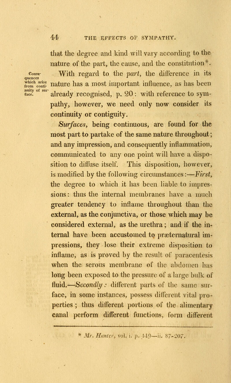 that the degree and kind will vary according to the nature of the part, the cause, and the constitution*. conse- With resrard to the part, the difference in its quences '-' ■* from^'contf- nature has a most important influence, as has been face! ° '' already recognised, p. 20: with reference to sym- pathy, however, we need only now consider its continuity or contiguity. Surfaces, being continuous, are found for the most part to partake of the same nature throughout; and any impression, and consequently inflammation, communicated to any one point will have a dispo- sition to diffuse itself. This disposition, however, is modified by the following circumstances:—First, the degree to which it has been liable to impres- sions : thus the internal membranes have a much greater tendency to inflame throughout than the external, as the conjunctiva, or those which may be ■ considered external, as the urethra; and if the in- ternal have been accustomed to pra3ternatural im- pressions, they lose their extreme disposition to inflame, as is proved by the result of paracentesis when the serous membrane of the abdomen has long been exposed to the pressure of a large bulk of fluid.—Secondly: different parts of the same sur- face, in some instances, possess different vital pro- perties ; thus different portions of the alimentary canal perform different functions, form different * Mr. Hunter, vol. i. p. l49—'n. 87-207.