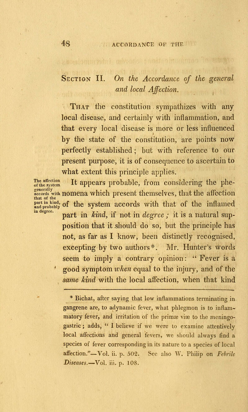 Section II. On the Accordance of the general and local Affection. That the constitution. sympathizes with any local disease, and certainly with inflammation, and that every local disease is more or less influenced by the state of the constitution, are points now perfectly established; but with reference to our present purpose, it is of consequence to ascertain to what extent this principle applies. Imefys'tem I^ appcars probable, from considering the phe- IwOTds with nomena which present themselves, that the affection that of the '■ «ndprobabfy of t^c systcm accords with that of the inflamed egree. ^^^^ .^ kM, if uot iu dcgrcc ; it is a natural sup- position that it .should do so, but the principle has not, as far as I know, been distinctly recognised, excepting by two authors*. Mr. Hunter's words seem to imply a contrary opinion:  Fever is a ^ good symptom when equal to the injury, and of the same kind with the local affection, when that kind * Bichat, after saying that low inflammations terminating in gangrene are, to adynamic fever, what phlegmon is to inflam- matory fever, and irritation of the prima? vise to the meningo- gastric; adds,  I believe if we were to examine attentively local affections and general fevers, we should always find a species of fever corresponding in its nature to a species of local affection,—Vol. ii. p. 502. Sec also W. Philip on Febrile