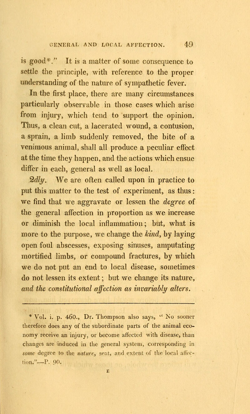 is good*. It is a matter of some consequence to settle the principle, with reference to the proper understanding of the nature of sympathetic fever. In the first place, there are many circumstances particularly observable in those cases which arise from injury, which tend to support the opinion. Thus, a clean cut, a lacerated wound, a contusion, a sprain, a limb suddenly removed, the bite of a venimous animal, shall all produce a peculiar effect at the time they happen, and the actions which ensue differ in each, general as well as local. 2dlT/. We are often called upon in practice to put this matter to the test of experiment, as thus: we find that we aggravate or lessen the degree of the general affection in proportion as we increase or diminish the local inflammation; but, what is more to the purpose, we change the kind, by laying open foul abscesses, exposing sinuses, amputating mortified limbs, or compound fractures, by which we do not put an end to local disease, sometimes do not lessen its extent; but we change its nature, and the constitutional affection as invariably alters. * Vol. i. p. 460., Dr. Thompson also says,  No sooner therefore does any of the subordinate parts of the animal eco- nomy receive an injury, or become affected with disease, than changes are induced in the general system, corresponding in some degree to the nature, seat, and extent of the local aiFec- iion.--P. 90, E