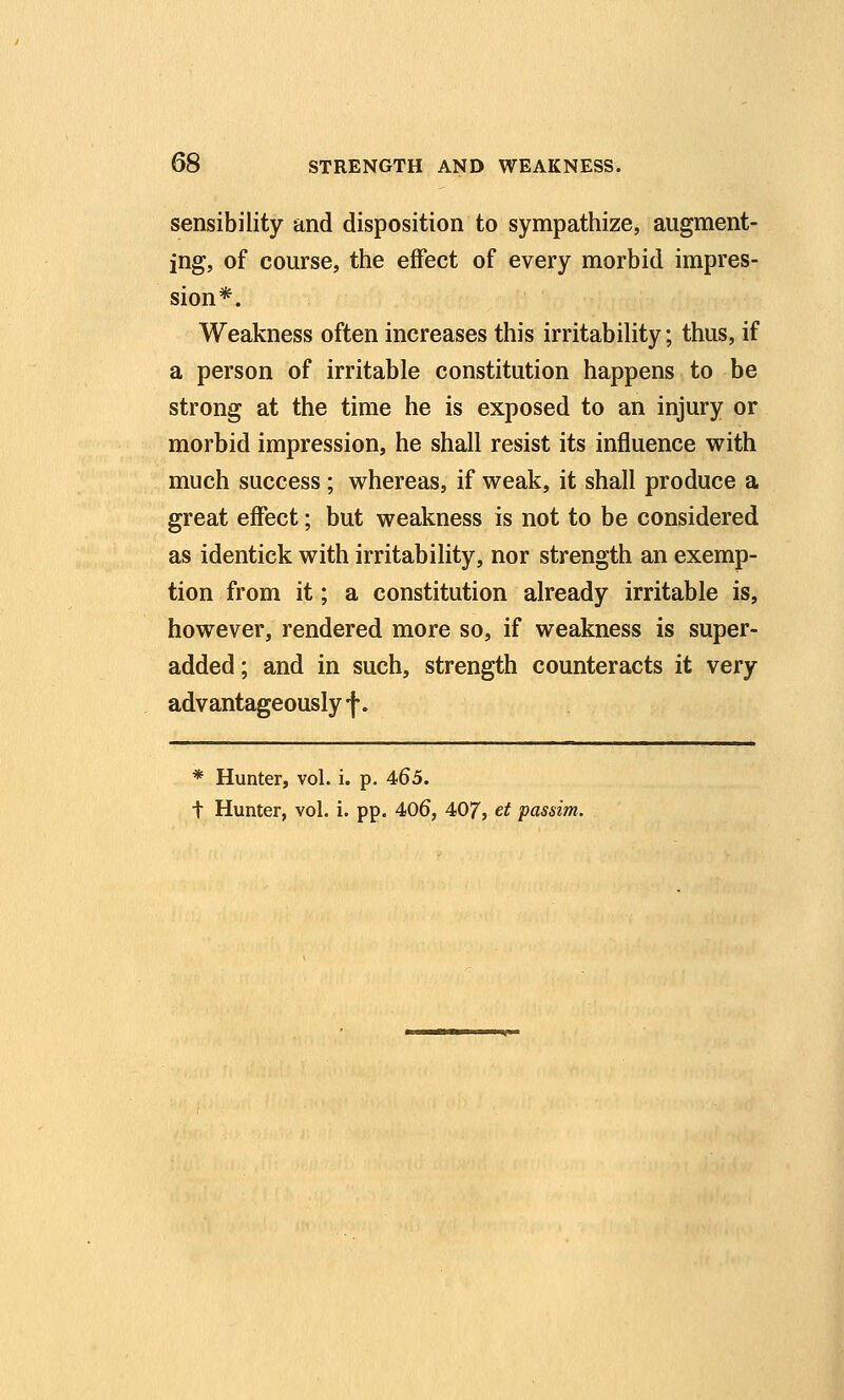 sensibility and disposition to sympathize, augment- ing, of course, the effect of every morbid impres- sion*. Weakness often increases this irritability; thus, if a person of irritable constitution happens to be strong at the time he is exposed to an injury or morbid impression, he shall resist its influence with much success; whereas, if weak, it shall produce a great effect; but weakness is not to be considered as identick with irritability, nor strength an exemp- tion from it; a constitution already irritable is, however, rendered more so, if weakness is super- added; and in such, strength counteracts it very advantageously f. * Hunter, vol. i. p. 465. t Hunter, vol. i. pp. 406, 407, ^t passim.