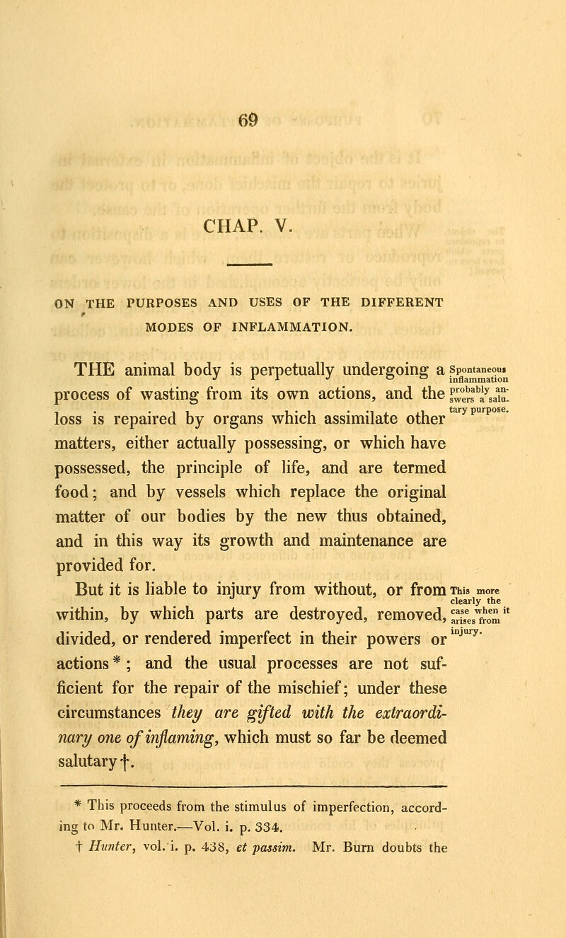 CHAP. V. ON THE PURPOSES AND USES OF THE DIFFERENT MODES OF INFLAMMATION. THE animal body is perpetually underffoinff a spontaneom J '^ y •/ o cj inflammation process of wasting from its own actions, and the P^ers''a^sa1u^ loss is repaired by organs which assimilate other ^^p^^'^ matters, either actually possessing, or which have possessed, the principle of life, and are termed food; and by vessels which replace the original matter of our bodies by the new thus obtained, and in this way its growth and maintenance are provided for. But it is liable to injury from without, or from tws more clearly the within, by which parts are destroyed, removed, ^^^f^s^from divided, or rendered imperfect in their powers or *^^' actions *; and the usual processes are not suf- ficient for the repair of the mischief; under these circumstances thty art gifted with the extraordi- nary one of inflaming, which must so far be deemed salutary f. * This proceeds from the stimulus of imperfection, accord- ing to Mr. Hunter.—Vol. i. p. 334. t Hunter, vol. i. p. 438, et passim. Mr. Bum doubts the