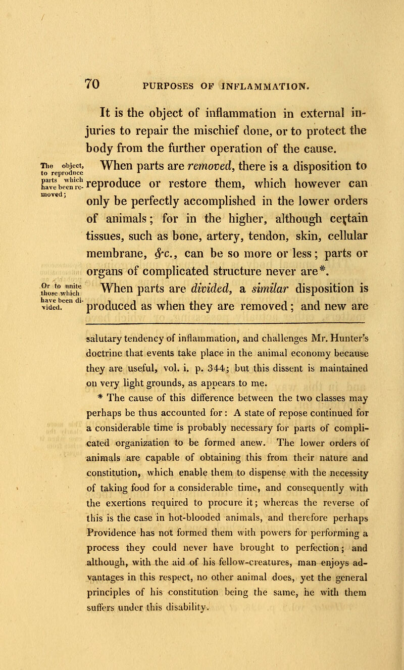 It is the object of inflammation in external in- juries to repair the mischief done, or to protect the body from the further operation of the cause. The object, When parts are removed, there is a disposition to to reproduce *■ l have been rt reproduce or restore them, which however can only be perfectly accomplished in the lower orders of animals; for in the higher, although certain tissues, such as bone, artery, tendon, skin, cellular membrane, ^c, can be so more or less; parts or organs of complicated structure never are*. t^UVhicif When parts are divided, a similar disposition is have been di- t ■■ » , i ■. i vided. produced as when they are removed; and new are salutary tendency of inflammation, and challenges Mr. Hunter's doctrine that events take place in the animal economy because they are useful, vol. i. p. 344; but this dissent is maintained on very light grounds, as appears to me. * The cause of this difference between the two classes may perhaps be thus accounted for: A state of repose continued for a considerable time is probably necessary for parts of compli- cated organization to be formed anew. The lower orders of animals are capable of obtaining this from their nature and constitution, which enable them to dispense with the necessity of taking food for a considerable time, and consequently with the exertions required to procure it; whereas the reverse of this is the case in hot-blooded animals, and therefore perhaps Providence has not formed them with powers for performing a process they could never have brought to perfection; and .akhaugh, with the aid of his fellow-creatures, man enjoys ad- vantages in this respect, no other animal does, yet the general principles of his constitution being the same, he with them suffers under this disability.