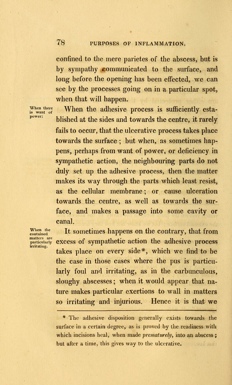 When there is want of power: 78 PURPOSES OF INFLAMMATION. confined to the mere parietes of the abscess, but is by sympathy xjommunicated to the surface, and long before the opening has been effected, we can see by the processes going on in a particular spot, when that will happen. When the adhesive process is sufficiently esta- blished at the sides and towards the centre, it rarely fails to occur, that the ulcerative process takes place towards the surface ; but when, as sometimes hap- pens, perhaps from want of power, or deficiency in sympathetic action, the neighbouring parts do not duly set up the adhesive process, then the matter makes its way through the parts which least resist, as the cellular membrane; or cause ulceration towards the centre, as well as towards the sur- face, and makes a passage into some cavity or canal. It sometimes happens on the contrary, that from uiaiiers are ^ ,1 . • .- .j -ii particularly cxccss 01 Sympathetic action the adhesive process irritating. takes place on every side*, which we find to be the case in those cases where the pus is particu- larly foul and irritating, as in the carbunculous, sloughy abscesses; when it would appear that na- ture makes particular exertions to wall in matters so irritating and injurious. Hence it is that we * The adhesive disposition generally exists towards the surface in a certain degree, as is proved by the readiness with which incisions heal, when made prematurely, into an abscess ; but after a time, this gives way to the ulcerative. When tlie contained matters are