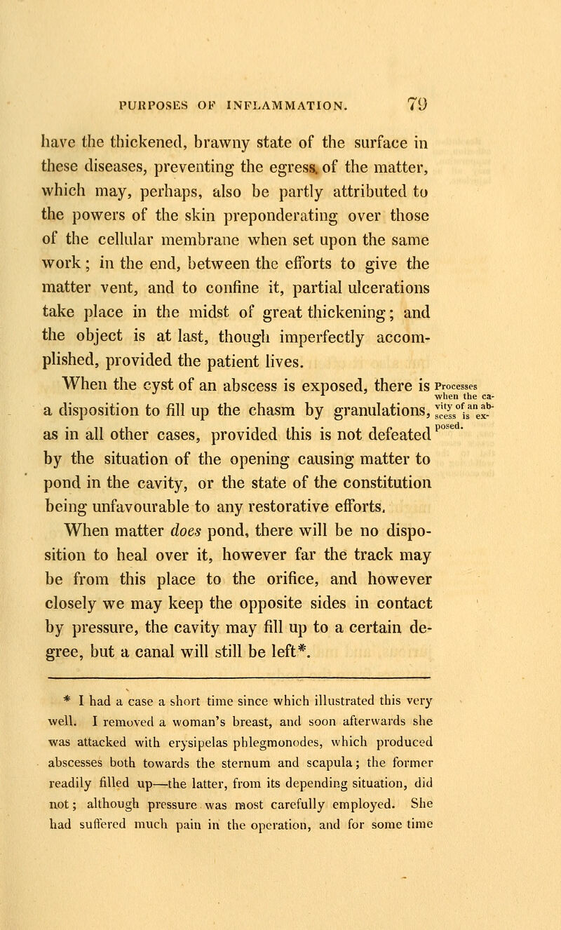 have the thickened, brawny state of the surface in these diseases, preventing the egress, of the matter, which may, perhaps, also be partly attributed to the powers of the skin preponderating over those of the cellular membrane when set upon the same work; in the end, between the efforts to give the matter vent, and to confine it, partial ulcerations take place in the midst of great thickening; and the object is at last, though imperfectly accom- plished, provided the patient lives. When the cyst of an abscess is exposed, there is Processes '^ when the ca- a disposition to fill up the chasm by granulations, scelsis''^^ as in all other cases, provided this is not defeated ^^^ ' by the situation of the opening causing matter to pond in the cavity, or the state of the constitution being unfavourable to any restorative efforts, When matter does pond, there will be no dispo- sition to heal over it, however far the track may be from this place to the orifice, and however closely we may keep the opposite sides in contact by pressure, the cavity may fill up to a certain de- gree, but a canal will still be left*. * I had a case a short time since which illustrated this very well. I removed a woman's breast, and soon afterwards she was attacked with erysipelas phlegmonodes, which produced abscesses both towards the sternum and scapula; the former readily filled up—the latter, from its depending situation, did not; although pressure was most carefully employed. She had suffered much pain in the operation, and for some time