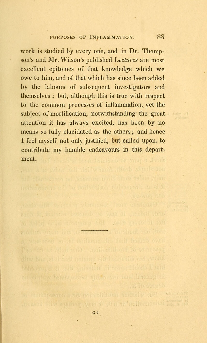 work is studied by every one, and in Dr. Thomp- son's and Mr. Wilson's published Lectures are most excellent epitomes of that knowledge which we owe to him, and of that which has since been added by the labours of subsequent investigators and themselves ; but, although this is true with respect to the common processes of inflammation, yet the subject of mortification, notwithstanding the great attention it has always excited, has been by no means so fully elucidated as the others; and hence I feel myself not only justified, but called upon, to contribute my humble endeavours in this depart- ment. 62