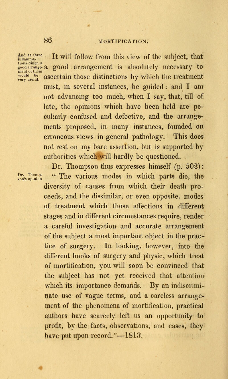 ^fltmma^''' It will follow from this view of the subject, that tions ditfer, a , j • i i j i x good arrange-a ffoocl arrangement is absolutely necessary to mentofthem a o j j 7ery useful asccrtaiu those distinctions by which the treatment must, in several instances, be guided: and T am not advancing too much, when I say, that, till of late, the opinions which have been held are pe- culiarly confused and defective, and the arrange- ments proposed, in many instances, founded on erroneous views in general pathology. This does not rest on my bare assertion, but is supported by authorities which%ill hardly be questioned. Dr. Thompson thus expresses himself (p. 502): fon'sSinTon  Thc vaHOUS modes in which parts die, the diversity of causes from which their death pro- ceeds, and the dissimilar, or even opposite, modes of treatment which those affections in different stages and in different circumstances require, render a careful investigation and accurate arrangement of the subject a most important object in the prac- tice of surgery. In looking, however, into the different books of surgery and physic, which treat of mortification, you will soon be convinced that the subject has not yet received that attention which its importance demands. By an indiscrimi- nate use of vague terms, and a careless arrange- ment of the phenomena of mortification, practical authors have scarcely left us an opportunity to profit, by the facts, observations, and cases, they have put upon record.—1813.