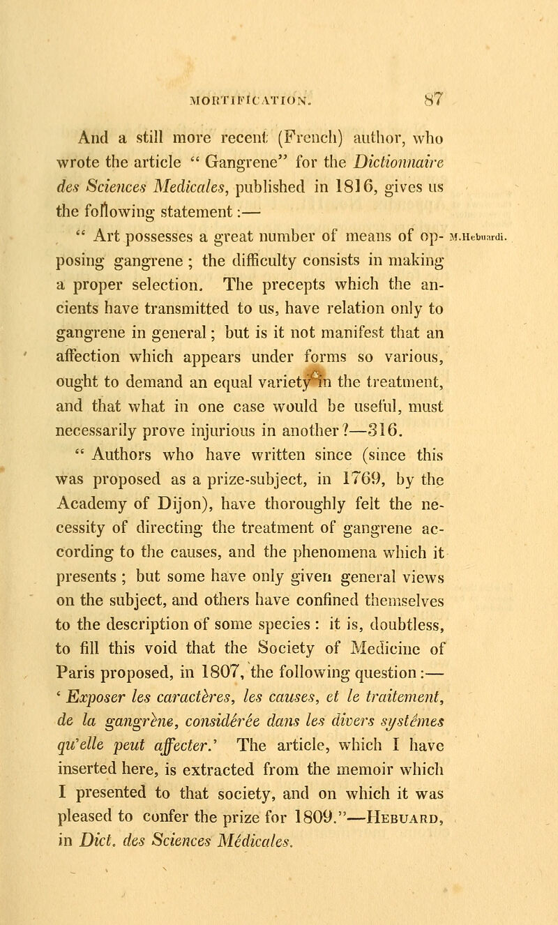 And a still more recent (French) author, who wrote the article  Gangrene for the Dictionnaire des Sciences Medicaids, published in 1816, gives us the following statement:—  Art possesses a great number of means of op- M.Hebuardi. posing gangrene ; the difficulty consists in making a proper selection. The precepts which the an- cients have transmitted to us, have relation only to gangrene in general; but is it not manifest that an affection which appears under forms so various, ought to demand an equvd variet3rin the treatment, and that what in one case would be useful, must necessarily prove injurious in another?—316.  Authors who have written since (since this was proposed as a prize-subject, in 1769, by the Academy of Dijon), have thoroughly felt the ne- cessity of directing the treatment of gangrene ac- cording to the causes, and the phenomena which it presents ; but some have only given general views on the subject, and others have confined themselves to the description of some species : it is, doubtless, to fill this void that the Society of Medicine of Paris proposed, in 1807, the following question:— ' Exposer les caracthres, les causes, et le traitement, de la gangrene, consideree dans les divers si/stSmes qu'elle peut affecter.' The article, which I have inserted here, is extracted from the memoir which I presented to that society, and on which it was pleased to confer the prize for 1809.—Hebuard, in Diet, des Sciences Medicales.