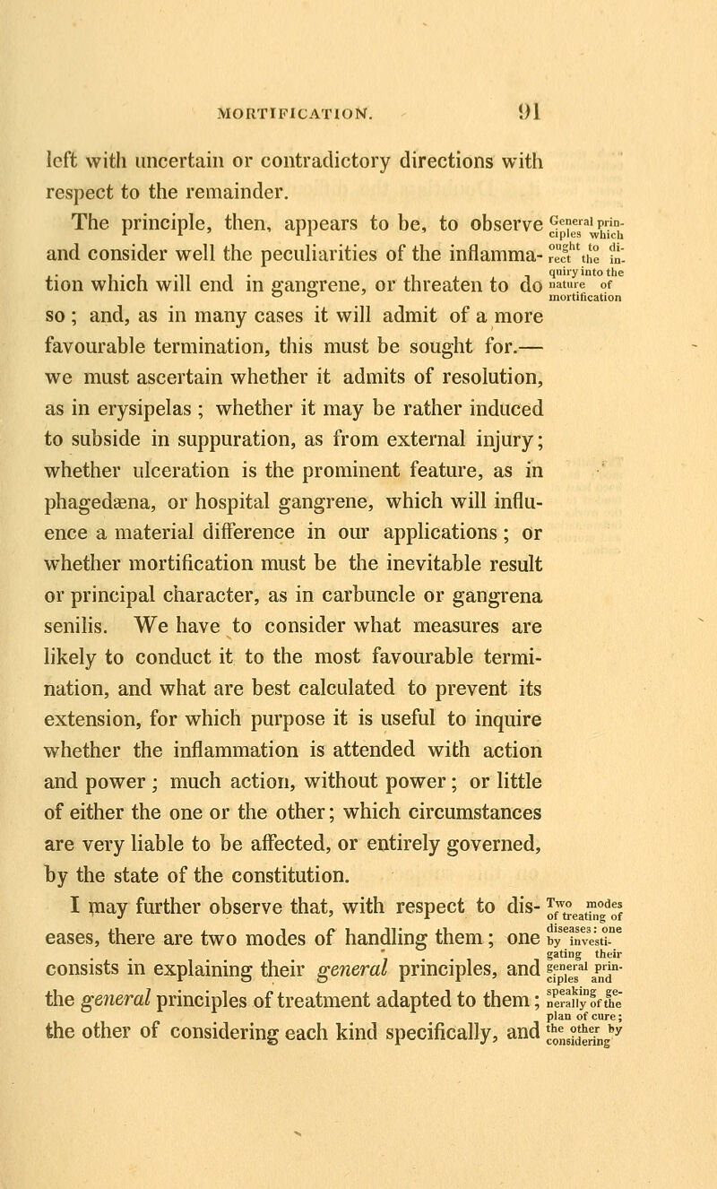 left with uncertain or contradictory directions with respect to the remainder. The principle, then, appears to be, to observe ^'e^^p^^'j,- and consider well the peculiarities of the inflamma- reef the fn- ,.■.„,. , , quiry into the tion which will end m gangrene, or threaten to do atme of *-' '-' mortification SO; and, as in many cases it will admit of a more favourable termination, this must be sought for.— we must ascertain whether it admits of resolution, as in erysipelas ; whether it may be rather induced to subside in suppuration, as from external injury; whether ulceration is the prominent feature, as in phagedaena, or hospital gangrene, which will influ- ence a material difference in our applications; or whether mortification must be the inevitable result or principal character, as in carbuncle or gangrena senilis. We have to consider what measures are likely to conduct it to the most favourable termi- nation, and what are best calculated to prevent its extension, for which purpose it is useful to inquire whether the inflammation is attended with action and power ; much action, without power; or little of either the one or the other; which circumstances are very liable to be affected, or entirely governed, by the state of the constitution. I may further observe that, with respect to dis- iJ'^^^^^^l^ eases, there are two modes of handling them; one i,rinvestr^ gating their consists m explaining their general principles, and ffYe^'gP,'^''- the general principles of treatment adapted to them; neraiiyoftht plan of cure; the other of considering each kind specifically, and ^Lidering''^