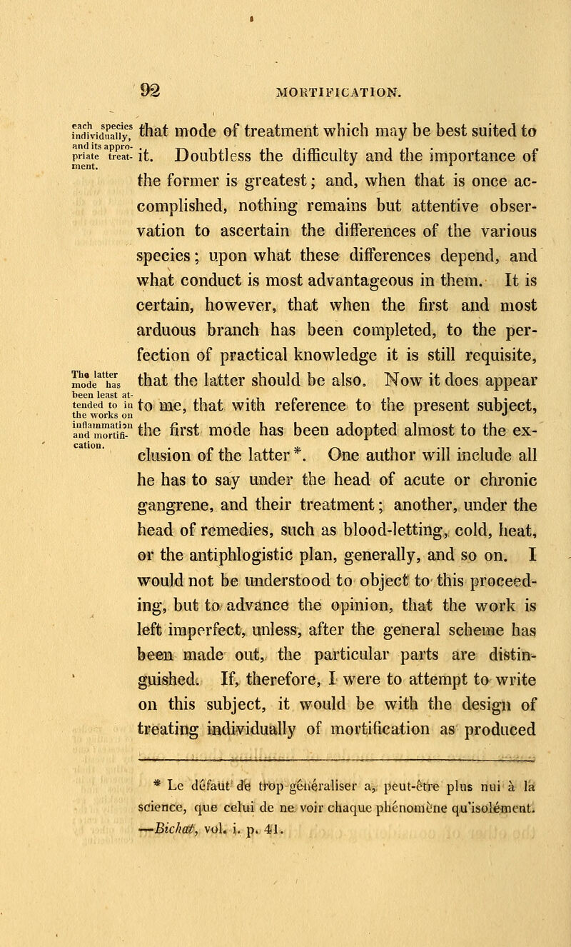 fndi'viduaiiy,' ^hat mode of treatment which may be best suited to priate treat- it. Doubtlcss the difficultv and the importance of nient. •' ^ the former is greatest; and, when that is once ac- compHshed, nothing remains but attentive obser- vation to ascertain the differences of the various species; upon what these differences depend, and what conduct is most advantageous in them. It is certain, however, that when the first and most arduous branch has been completed, to the per- fection of practical knowledge it is still requisite, mo'e^ha'^5 that thc kttcr should be also. Now it does appear tended to In to Mc, that wlth rcfercnce to the present subiect, the works on i j an^d'Sfi the first mode has been adopted almost to the ex- clusion of the latter *. One author will include all he has to say under the head of acute or chronic gangrene, and their treatment; another, under the head of remedies, such as blood-letting, cold, heat, or the antiphlogistic plan, generally, and so on. I would not be understood to object to this proceed- ing, but to advance the opinion, that the work is left imperfect, unless, after the general scheme has been made out, the particular parts are distin- guished. If, therefore, I were to attempt to write on this subject, it would be with the design of treating individually of mortification as produced * Le defaiit d'e trop geiieraliser a, peut-ctre plus nui a la science, q^ue celui de ne voir chaque phenomcne qu'isolemcnti —Bic/icut, vol, i. p» 41.