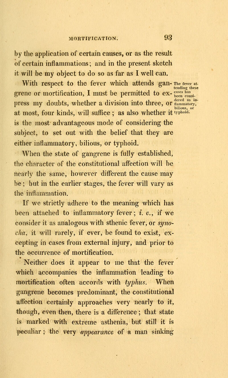 by the application of certain causes, or as the result of certain inflammations; and in the present sketch it will be my object to do so as far as I well can. With respect to the fever which attends gan- The fever at- ■ tending these grene or mortification, I must be permitted to ex- H'^^ iJ^^gj. press my doubts, whether a division into three, or Aammator^ bilious, or at most, four kinds, will suffice ; as also whether it typhoid. is the most advantageous mode of considering the subject, to set out with the belief that they are either inflammatory, bilious, or typhoid. When the state of gangrene is fully established, the character of the constitutional affiection will be nearly the same, however different the cause may be; but in the earlier stages, the fever wiU vary as the inflammation. If we strictly adhere to the meaning which has been attached to inflammatory fever; i. e., if we consider it as analogous w^ith sthenic fever, or s^no- cha, it will rarely, if ever, be found to exist, ex- cepting in cases from external injury, and prior to the occurrence of mortification. Neither does it appear to me that the fever which accompanies the inflammation leading to mortification often accords with typhus. When gangrene becomes predominant, the constitutional affection certainly approaches very nearly to it, though, even then, there is a difference; that state is marked with extreme asthenia, but still it is peculiar; the very appearance of a man sinking