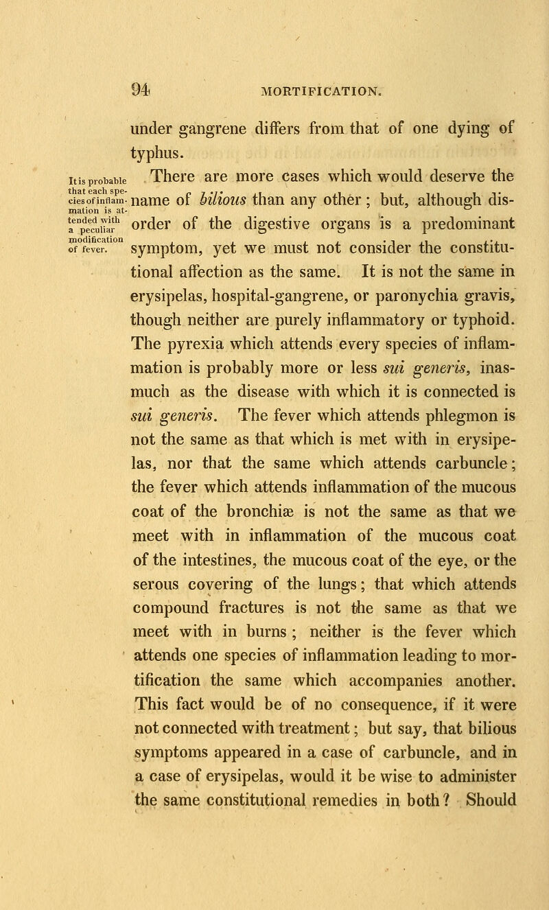 under gangrene differs from that of one dying of typhus. itisprobable There are more cases which would deserve the ciesofinflam- namc of MUous than any other ; but, although dis- mation is at- ^ a p^e^cliiTa* ordcr of the digestive organs is a predominant modification . . • -i ,\ i-i of fever, symptom, yet we must not consider the constitu- tional affection as the same. It is not the same in erysipelas, hospital-gangrene, or paronychia gravis, though neither are purely inflammatory or typhoid. The pyrexia which attends every species of inflam- mation is probably more or less sui generis, inas- much as the disease with which it is connected is sui generis. The fever which attends phlegmon is not the same as that which is met with in erysipe- las, nor that the same which attends carbuncle; the fever which attends inflammation of the mucous coat of the bronchiae is not the same as that we meet with in inflammation of the mucous coat of the intestines, the mucous coat of the eye, or the serous covering of the lungs; that which attends compound fractures is not the same as that we meet with in burns ; neither is the fever which attends one species of inflammation leading to mor- tification the same which accompanies another. This fact would be of no consequence, if it were not connected with treatment; but say, that bilious symptoms appeared in a case of carbuncle, and in a case of erysipelas, would it be wise to administer the same constitutional remedies in both ? Should