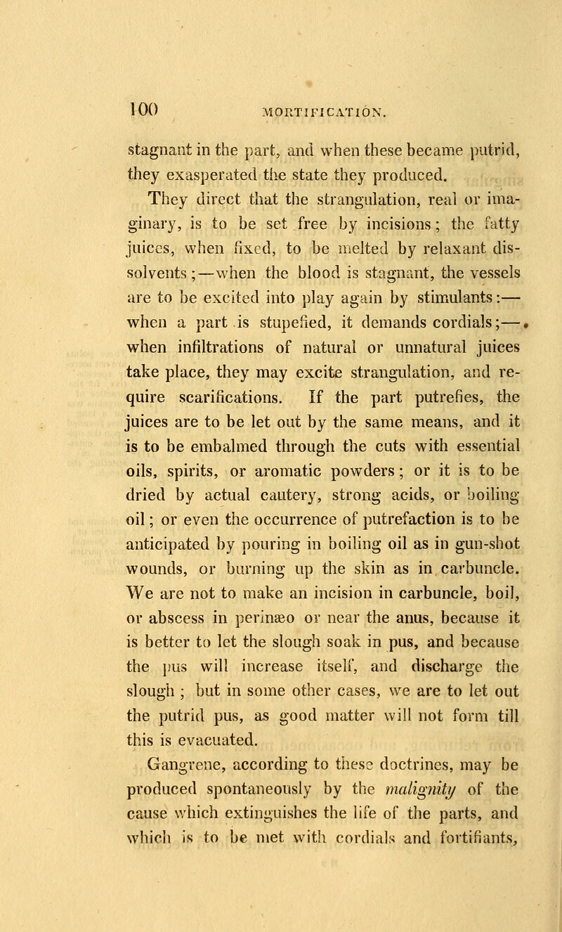 Stagnant in the part, and when these became putrid, they exasperated the state they produced. They direct that the strangulation, real or ima- ginary, is to be set free by incisions; the fatty juices, when fixed, to be melted by relaxant dis- solvents ;—when the blood is stagnant, the vessels are to be excited into play again by stimulants:— when a part is stupefied, it demands cordials;—, when infiltrations of natural or unnatural juices take place, they may excite strangulation, and re- quire scarifications. If the part putrefies, the juices are to be let out by the same means, and it is to be embalmed through the cuts with essential oils, spirits, or aromatic powders; or it is to be dried by actual cautery, strong acids, or boiling oil; or even the occurrence of putrefaction is to be anticipated by pouring in boiling oil as in gun-shot wounds, or burning up the skin as in carbuncle. We are not to make an incision in carbuncle, boil, or abscess in perinaeo or near the anus, because it is better to let the slough soak in pus, and because the }!us will increase itself, and discharge the slough ; but in some other cases, we are to let out the putrid pus, as good matter will not form till this is evacuated. Gangrene, according to these doctrines, may be produced spontaneously by the maligniti/ of the cause which extinguishes the life of the parts, and which is to be met with cordials and fortifiants.