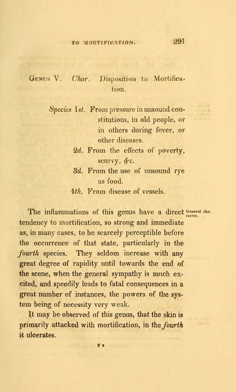 Genus V. Char. Disposition to Mortifica- tion. Species \st. From pressure in unsound con- stitutions, in old people, or in others during fever, or other diseases. 2d. From the effects of poverty, scurvy, ^c, 3d. From the use of unsound rye as food. 4^th. From disease of vessels. The inflammations of this srenus have a direct General cha. o racter. tendency to mortification, so strong and immediate as, in many cases, to be scarcely perceptible before the occurrence of that state, particularly in the fourth species. They seldom increase with any great degree of rapidity until towards the end of the scene, when the general sympathy is much ex- cited, and speedily leads to fatal consequences in a great number of instances, the powers of the sys- tem being of necessity very weak. It may be observed of this genus, that the skin is primarily attacked with mortification, in the fourth it ulcerates.