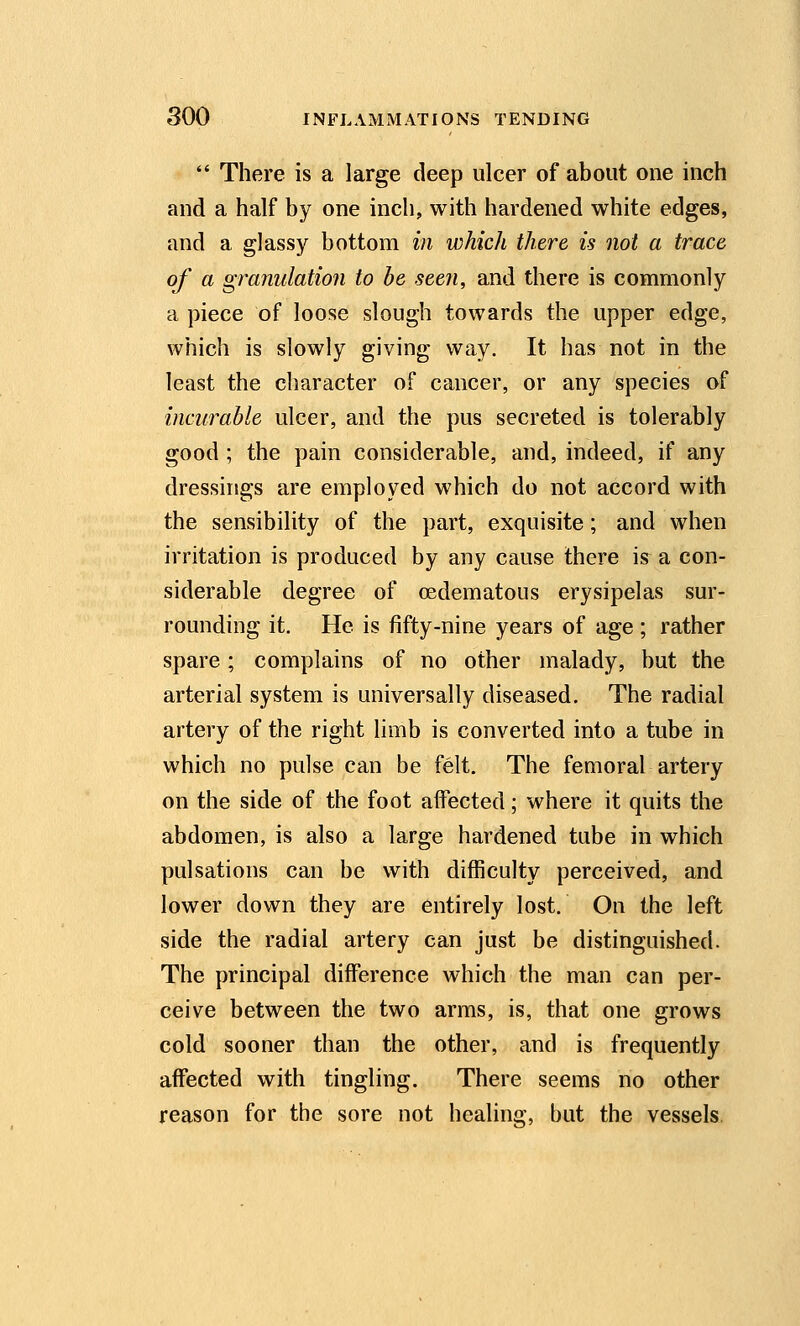  There is a large deep ulcer of about one inch and a half by one inch, with hardened white edges, and a glassy bottom in which there is not a trace of a granulation to be see?i, and there is commonly a piece of loose slough towards the upper edge, which is slowly giving way. It has not in the least the character of cancer, or any species of incurable ulcer, and the pus secreted is tolerably good ; the pain considerable, and, indeed, if any dressings are employed which do not accord with the sensibility of the part, exquisite; and when irritation is produced by any cause there is a con- siderable degree of oedematous erysipelas sur- rounding it. He is fifty-nine years of age ; rather spare; complains of no other malady, but the arterial system is universally diseased. The radial artery of the right limb is converted into a tube in which no pulse can be felt. The femoral artery on the side of the foot affected; where it quits the abdomen, is also a large hardened tube in which pulsations can be with difficulty perceived, and lower down they are entirely lost. On the left side the radial artery can just be distinguished. The principal difference which the man can per- ceive between the two arms, is, that one grows cold sooner than the other, and is frequently affected with tingling. There seems no other reason for the sore not healing, but the vessels