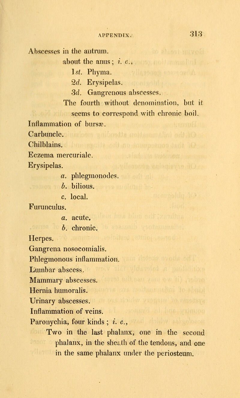 Abscesses in the autrum. about the anus; i. e., }st. Phyma. 2d. Erysipehis. Sd. Gangrenous abscesses= The fourth without denomination, but it. seems to correspond with chronic boil. Inflammation of bursse. Carbuncle. Chilblains, Eczema mercuriale. Erysipelas. a. phlegmonodes. b. bilious. c. local. Furunculus. a. acute. b. chronic. Herpes. Gangrena nosocomialis. Phlegmonous inflammation. Lumbar abscess. Mammary abscesses. Hernia humoralis. Urinary abscesses. Inflammation of veins. Paronychia, four kinds ; i. e.. Two in the last phalanx, one in the second phalanx, in the she^ith of the tendons, and one in the same phalanx under the periosteum.