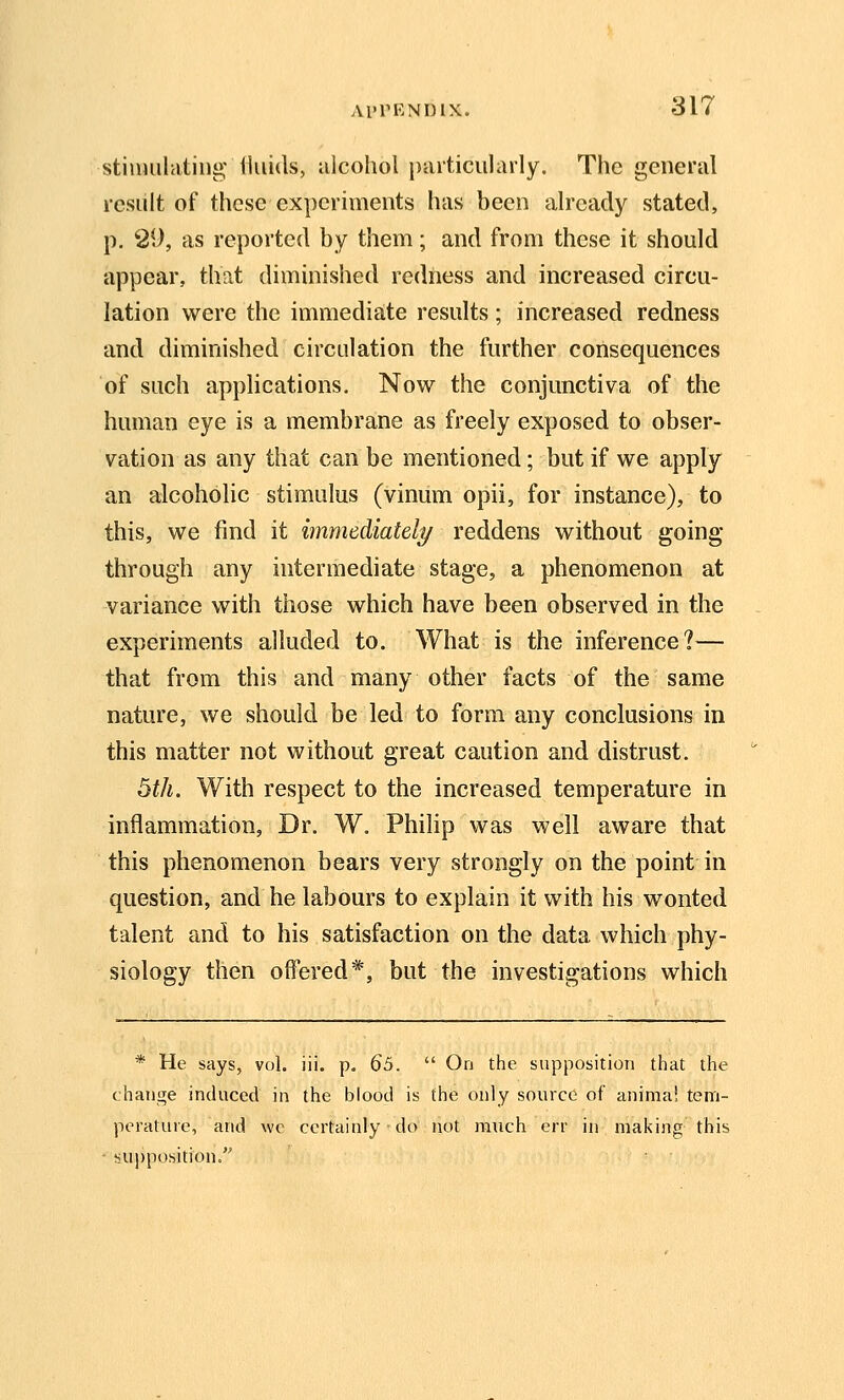 stiuHilatiiig fluids, iilcohol particularly. The general result of these experiments has been already stated, p. 29, as reported by them; and from these it should appear, that diminished redness and increased circu- lation were the immediate results ; increased redness and diminished circulation the further consequences of such apphcations. Now the conjunctiva of the human eye is a membrane as freely exposed to obser- vation as any that can be mentioned; but if we apply an alcoholic stimulus (vinum opii, for instance), to this, we find it immediately/ reddens without going- through any intermediate stage, a phenomenon at variance with those which have been observed in the experiments alluded to. What is the inference?— that from this and many other facts of the same nature, we should be led to form any conclusions in this matter not without great caution and distrust. 5th. With respect to the increased temperature in inflammation, Dr. W. Philip was well aware that this phenomenon bears very strongly on the point in question, and he labours to explain it with his wonted talent and to his satisfaction on the data which phy- siology then offered*, but the investigations which * He says, vol. iii. p. 65.  On the supposition that the change induced in the blood is the only source of anima! tem- perature, and we certainly do not ra\ich err in making this ^supposition.