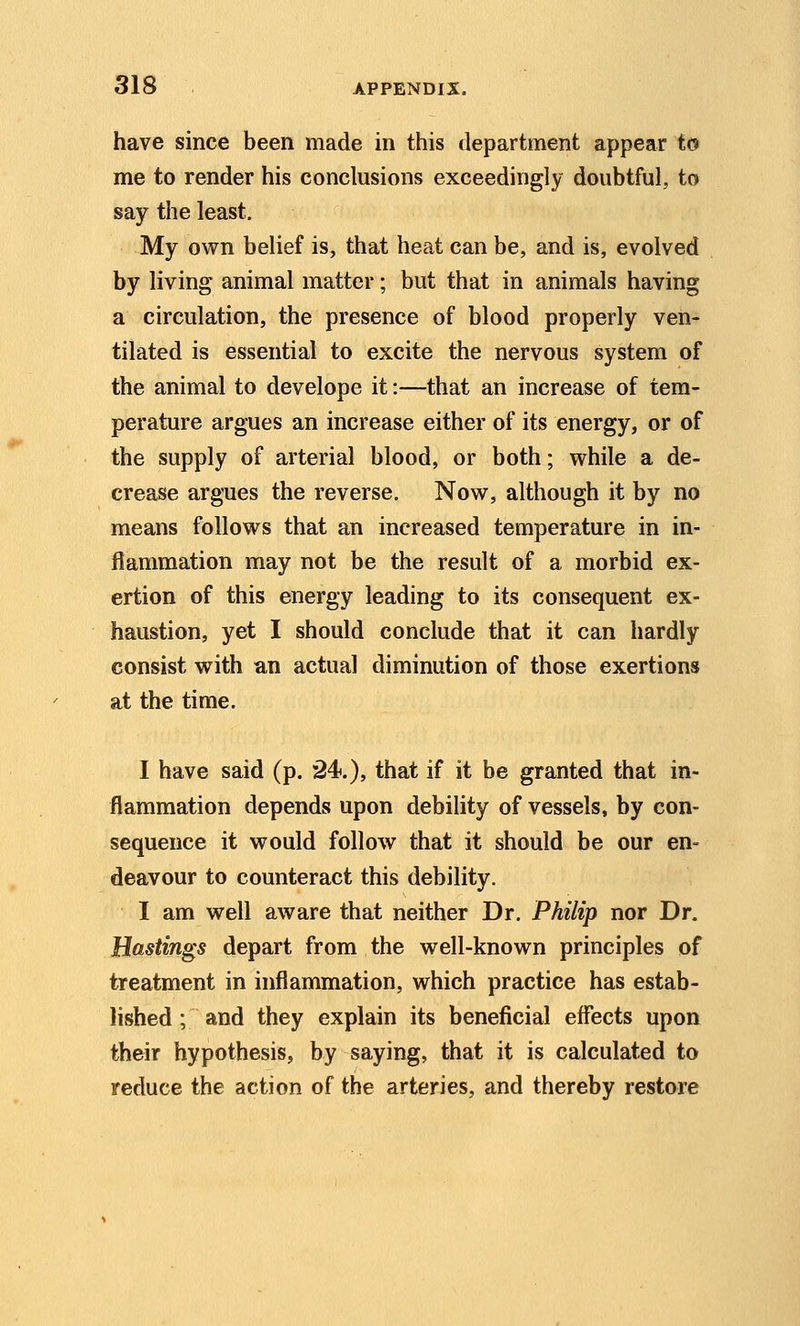 have since been made in this department appear to me to render his conclusions exceedingly doubtful, to say the least. My own belief is, that heat can be, and is, evolved by living animal matter; but that in animals having a circulation, the presence of blood properly ven- tilated is essential to excite the nervous system of the animal to develope it:—that an increase of tem- perature argues an increase either of its energy, or of the supply of arterial blood, or both; while a de- crease argues the reverse. Now, although it by no means follows that an increased temperature in in- flammation may not be the result of a morbid ex- ertion of this energy leading to its consequent ex- haustion, yet I should conclude that it can hardly consist with an actual diminution of those exertions at the time. I have said (p. 24.), that if it be granted that in- flammation depends upon debility of vessels, by con- sequence it would follow that it should be our en- deavour to counteract this debility. I am well aware that neither Dr. Philip nor Dr. Hastings depart from the well-known principles of treatment in inflammation, which practice has estab- lished ; and they explain its beneficial effects upon their hypothesis, by saying, that it is calculated to reduce the action of the arteries, and thereby restore