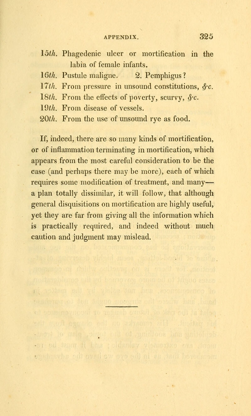 I5th. Phagedenic ulcer or mortification in the labia of female infants. I6th. Pustule maligne. 2, Pemphigus? 17th. From pressure in unsound constitutions, ^c. 18th. From the effects of poverty, scurvy, ^c. I9th. From disease of vessels. 20th. From the use of unsound rye as food. If, indeed, there are so many kinds of mortification, or of inflammation terminating in mortification, which appears from the most careful consideration to be the case (and perhaps there may be more), each of which requires some modification of treatment, and many— a plan totally dissimilar, it will follow, that although general disquisitions on mortification are highly useful, yet they are far from giving all the information which is practically required, and indeed without much caution and judgment may mislead.