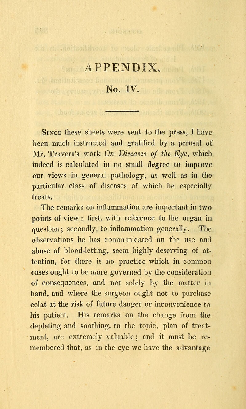 No. IV. Since these sheets were sent to the press, I have been much instructed and gratified by a perusal of Mr. Travers's work On Diseases of the Eye, which indeed is calculated in no small degree to improve our views in general pathology, as well as in the particular class of diseases of which he especially treats. The remarks on inflammation are important in twa points of view : first, with reference to the organ in question; secondly, to inflammation generally. The observations he has communicated on the use and abuse of blood-letting, seem highly deserving of at- tention, for there is no practice which in common cases ought to be more governed by the consideration of consequences, and not solely by the matter in hand, and where the surgeon ought not to purchase eclat at the risk of future danger or inconvenience to his patient. His remarks on the change from the depleting and soothing, to the tonic, plan of treat- ment, are extremely valuable; and it must be re- membered that, as in the eye we have the advantage