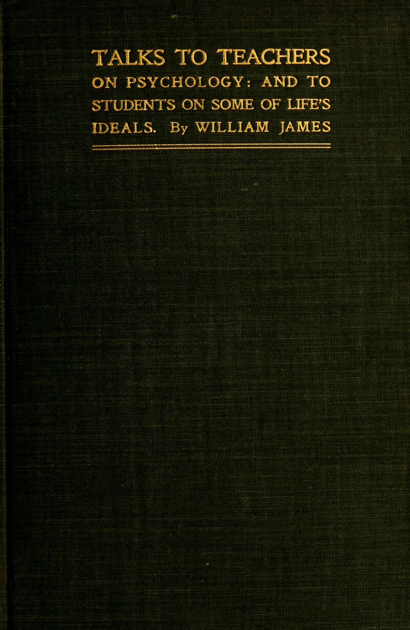 TALKS TO TEACHERS ON PSYCHOLOGY: AND TO STUDENTS ON SOME OF LIFE'S IDEALS. By WILLIAM JAMES