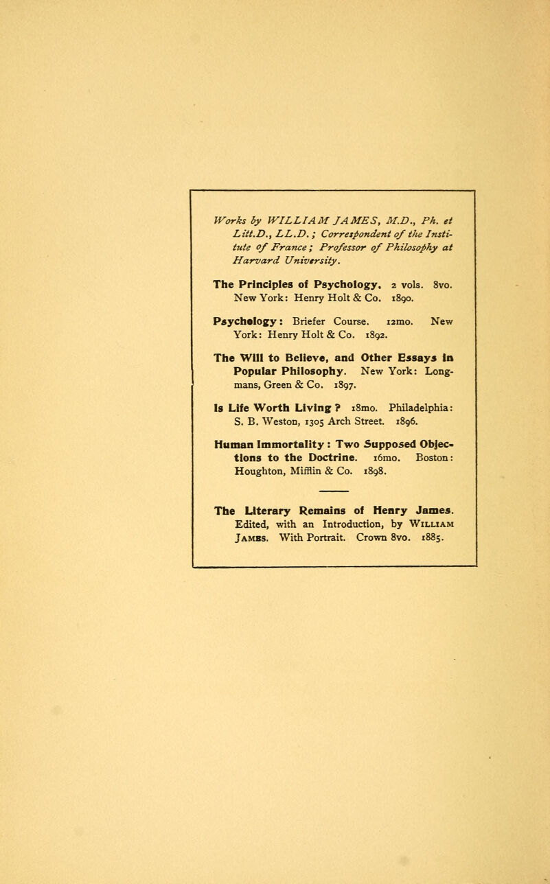 Works by WILLIAM JAMES, M.D., Ph. et Litt.D.y LL.D. ; Correspondent of tJie Insti- tute of France ; Professor of Philosophy at Harvard University. The Principles of Psychology. 2 vols. 8vo. New York: Henry Holt & Co. 1890. Psychology: Briefer Course. nrao, New York: Henry Holt & Co. 1892. The Will to Believe, and Other Essays In Popular Philosophy. New York: Long- mans, Green & Co. 1897. Is Life Worth Living ? i8mo. Philadelphia: S. B. Weston, 1305 Arch Street. 1896. Human Immortality : Two Supposed Objec- tions to the Doctrine. i6mo. Boston: Houghton, Mifflin & Co. 1898. The Literary Remains of Henry James. Edited, with an Introduction, by William Jambs. With Portrait. Crown 8vo. 1885.