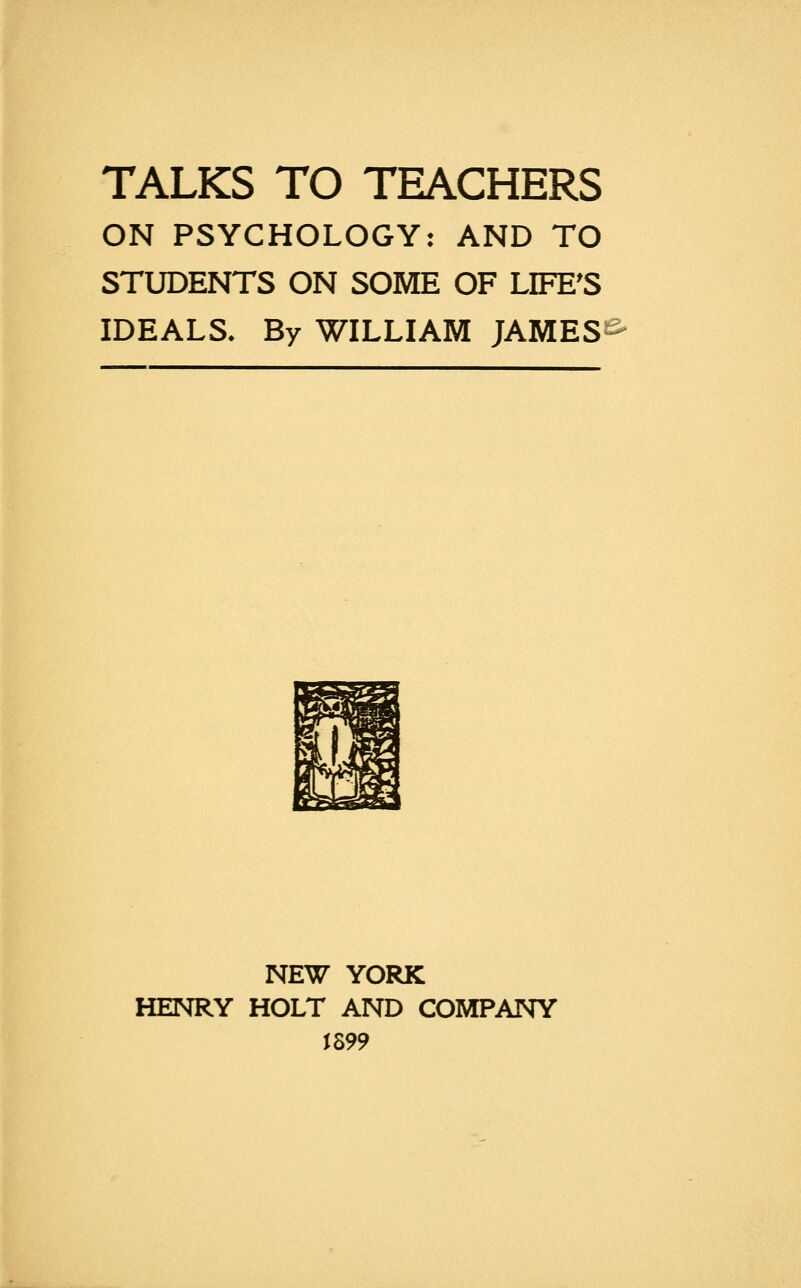 TALKS TO TEACHERS ON PSYCHOLOGY: AND TO STUDENTS ON SOME OF LIFE'S IDEALS. By WILLIAM JAMES E>- NEW YORK HENRY HOLT AND COMPANY J899