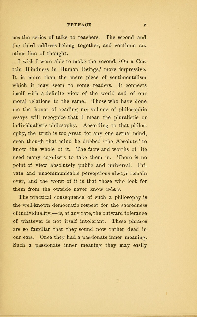 ues the series of talks to teachers. The second and the third address belong together, and continue an- other line of thought. I wish I were able to make the second, ' On a Cer- tain Blindness in Human Beings,' more impressive. It is more than the mere piece of sentimentalism which it may seem to some readers. It connects itself with a definite view of the world and of our moral relations to the same. Those who have done me the honor of reading my volume of philosophic essays will recognize that I mean the pluralistic or individualistic philosophy. According to that philos- ophy, the truth is too great for any one actual mind, even though that mind be dubbed c the Absolute,' to know the whole of it. The facts and worths of life need many cognizers to take them in. There is no point of view absolutely public and universal. Pri- vate and uncommunicable perceptions always remain over, and the worst of it is that those who look for them from the outside never know where. The practical consequence of such a philosophy is the well-known democratic respect for the sacredness of individuality,— is, at any rate, the outward tolerance of whatever is not itself intolerant. These phrases are so familiar that they sound now rather dead in our ears. Once they had a passionate inner meaning. Such a passionate inner meaning they may easily