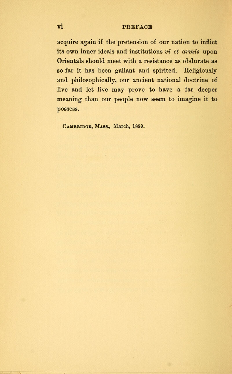 acquire again if the pretension of our nation to inflict its own inner ideals and institutions vi et armis upon Orientals should meet with a resistance as obdurate as so far it has been gallant and spirited. Religiously and philosophically, our ancient national doctrine of live and let live may prove to have a far deeper meaning than our people now seem to imagine it to possess. Cambridge, Mass., March, 1899.