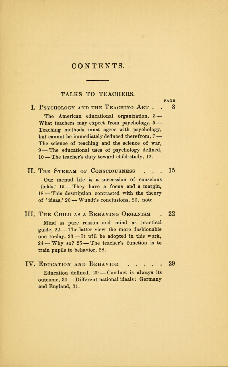 CONTENTS. TALKS TO TEACHERS. PAGE I. Psychology and the Teaching Art . . 3 The American educational organization, 3 — What teachers may expect from psychology, 5 — Teaching methods must agree with psychology, but cannot be immediately deduced therefrom, 7 — The science of teaching and the science of war, 9 — The educational uses of psychology defined, 10 — The teacher's duty toward child-study, 12. II. The Stream op Consciousness ... 15 Our mental life is a succession of conscious fields,' 15 — They have a focus and a margin, 18 — This description contrasted with the theory of 'ideas,' 20 — Wundt's conclusions, 20, note. III. The Child as a Behaving Organism . 22 Mind as pure reason and mind as practical guide, 22 — The latter view the more fashionable one to-day, 23—It will be adopted in this work, 24 — Why so? 25 — The teacher's function is to train pupils to behavior, 28. IV. Education and Behavior 29 Education defined, 29 — Conduct is always its outcome, 30 — Different national ideals : Germany and England, 31.