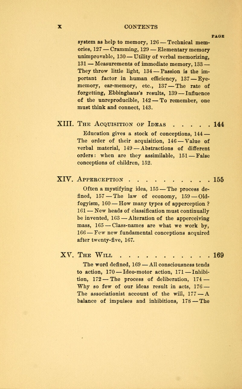 PAGE system as help to memory, 126 — Technical mem- ories, 127 — Cramming, 129 — Elementary memory unimprovable, 130 — Utility of verbal memorizing, 131 —Measurements of immediate memory, 133 — They throw little light, 134 — Passion is the im- portant factor in human efficiency, 137 — Eye- memory, ear-memory, etc., 137 — The rate of forgetting, Ebbinghaus's results, 139 — Influence of the unreproducible, 142-—To remember, one must think and connect, 143. XIII. The Acquisition of Ideas 144 Education gives a stock of conceptions, 144 — The order of their acquisition, 146—Value of verbal material, 149 — Abstractions of different orders: when are they assimilable, 151—False conceptions of children, 152. XIV. Apperception 155 Of ten a mystifying idea, 155 — The process de- fined, 157—The law of economy, 159 — Old- fogyism, 160 — How many types of apperception ? 161 — New heads of classification must continually be invented, 163—Alteration of the apperceiving mass, 165 — Class-names are what we work by, 166 — Few new fundamental conceptions acquired after twenty-five, 167. XV. The Will 169 The word defined, 169 — All consciousness tends to action, 170 — Ideo-motor action, 171—Inhibi- tion, 172 — The process of deliberation, 174 — Why so few of our ideas result in acts, 176 — The associationist account of the will, 177 — A balance of impulses and inhibitions, 178 — The