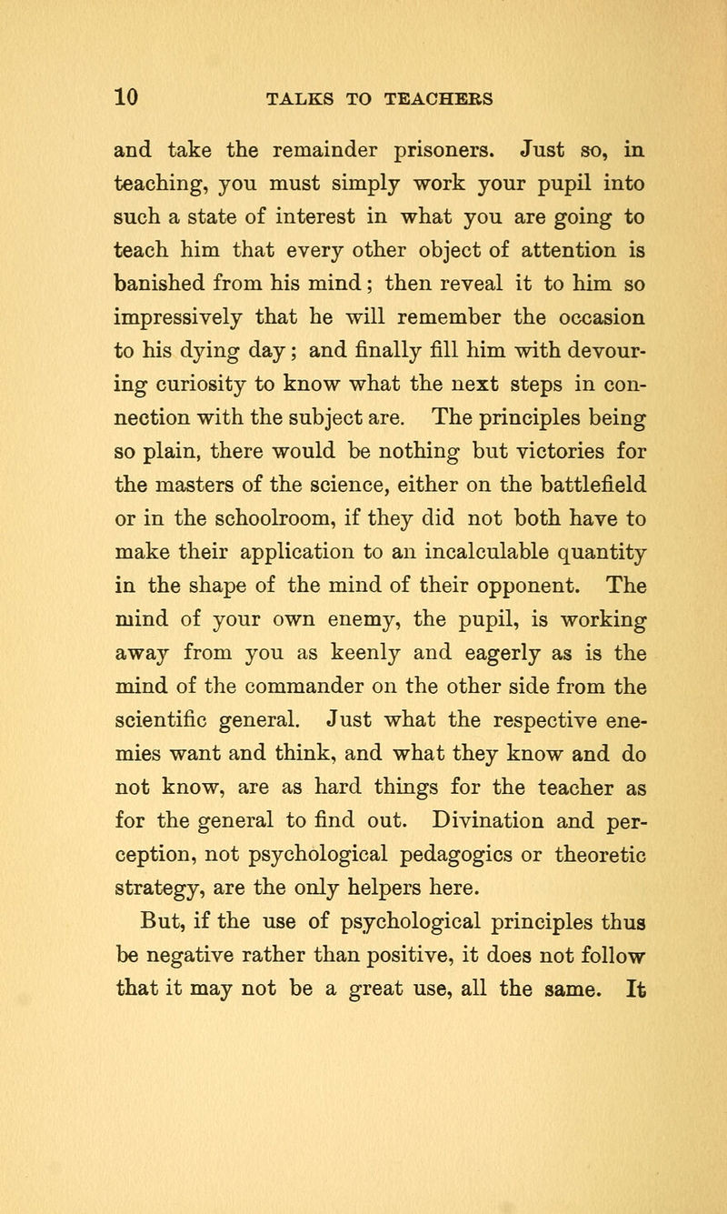 and take the remainder prisoners. Just so, in teaching, you must simply work your pupil into such a state of interest in what you are going to teach him that every other object of attention is banished from his mind; then reveal it to him so impressively that he will remember the occasion to his dying day; and finally fill him with devour- ing curiosity to know what the next steps in con- nection with the subject are. The principles being so plain, there would be nothing but victories for the masters of the science, either on the battlefield or in the schoolroom, if they did not both have to make their application to an incalculable quantity in the shape of the mind of their opponent. The mind of your own enemy, the pupil, is working away from you as keenly and eagerly as is the mind of the commander on the other side from the scientific general. Just what the respective ene- mies want and think, and what they know and do not know, are as hard things for the teacher as for the general to find out. Divination and per- ception, not psychological pedagogics or theoretic strategy, are the only helpers here. But, if the use of psychological principles thus be negative rather than positive, it does not follow that it may not be a great use, all the same. It
