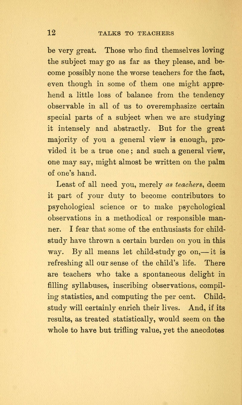 be very great. Those who find themselves loving the subject may go as far as they please, and be- come possibly none the worse teachers for the fact, even though in some of them one might appre- hend a little loss of balance from the tendency observable in all of us to overemphasize certain special parts of a subject when we are studying it intensely and abstractly. But for the great majority of you a general view is enough, pro- vided it be a true one; and such a general view, one may say, might almost be written on the palm of one's hand. Least of all need you, merely as teachers, deem it part of your duty to become contributors to psychological science or to make psychological observations in a methodical or responsible man- ner. I fear that some of the enthusiasts for child- study have thrown a certain burden on you in this way. By all means let child-study go on,— it is refreshing all our sense of the child's life. There are teachers who take a spontaneous delight in filling syllabuses, inscribing observations, compil- ing statistics, and computing the per cent. Child- study will certainly enrich their lives. And, if its results, as treated statistically, would seem on the whole to have but trifling value, yet the anecdotes